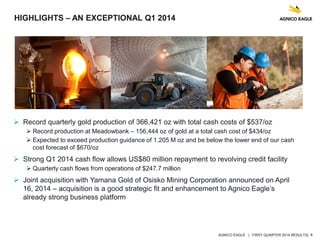 AGNICO EAGLE | FIRST QUARTER 2014 RESULTS| 4
 Record quarterly gold production of 366,421 oz with total cash costs of $537/oz
 Record production at Meadowbank – 156,444 oz of gold at a total cash cost of $434/oz
 Expected to exceed production guidance of 1.205 M oz and be below the lower end of our cash
cost forecast of $670/oz
 Strong Q1 2014 cash flow allows US$80 million repayment to revolving credit facility
 Quarterly cash flows from operations of $247.7 million
 Joint acquisition with Yamana Gold of Osisko Mining Corporation announced on April
16, 2014 – acquisition is a good strategic fit and enhancement to Agnico Eagle’s
already strong business platform
HIGHLIGHTS – AN EXCEPTIONAL Q1 2014
 