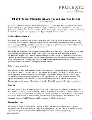 Q1 2014 Global Attack Report: Analysis and Emerging Trends
Selected excerpts
In Q1 2014, Media and Entertainment took the brunt of DDoS attacks, accounting for 50 percent of
the attack targets in Q1. Software and Technology was the second most often hit at 17 percent.
Security accounted for 12 percent of attacks. Finance was targeted 9 percent of the time. Gaming was
the last of the top five industry targets with 7 percent of all observed attacks.
Media and entertainment
The Media and Entertainment industry accounted for a majority of the attacks against Prolexic
customers. Attacks against this vertical offer several advantages for malicious actors, including
press coverage and high visibility, which allows campaign organizers to more effectively reach out
to supporters and recruit others to join their cause.
The Media and Entertainment industry experienced some of the highest volume attacks from both
application and infrastructure attack vectors. Forty-two percent of all NTP reflection and
amplification attacks in Q1 targeted Media and Entertainment. Prolexic continues to see a major
interest by attackers in targeting the industry to spread fear and propaganda through political or
socially motivated DDoS campaigns. This industry was targeted with 54 percent of the malicious
packets consumed by Prolexic during active DDoS attacks.
Software and technology
The Software and Technology industry includes companies that provide solutions such as
Software as a Service (SaaS) and other cloud-based technologies. This industry was hit with the
second greatest number of attacks, accounting for 17 percent. The Software and Technology
industry was mainly targeted by infrastructure-layer attacks. The most popular attack vectors
against this industry were DNS and NTP reflection and amplification attacks. Software and
Technology was the target of these types of attacks 23 and 22 percent of the time, respectively.
Security
The Security vertical includes companies that provide security-based solutions, such as Prolexic.
This industry faced 12 percent of all DDoS attacks. The motive behind attacks against this vertical
is to take down a critical service that leaves a customer susceptible to other attacks. Thisindustry
also sees a high amount of infrastructure-based attacks, accounting for 12 percent of all NTP
attacks, 8 percent of all DNS attacks and 6 percent of all CHARGEN attacks.
Financial services
The Financial Services industry was targeted in 9 percent of total attacks in the first quarter.
Financial institutions have been the target of many organized attacks, such as those orchestrated
by organized cyber-crime group Izz ad-Din al-Qassam Cyber Fighters (QCF) using
 