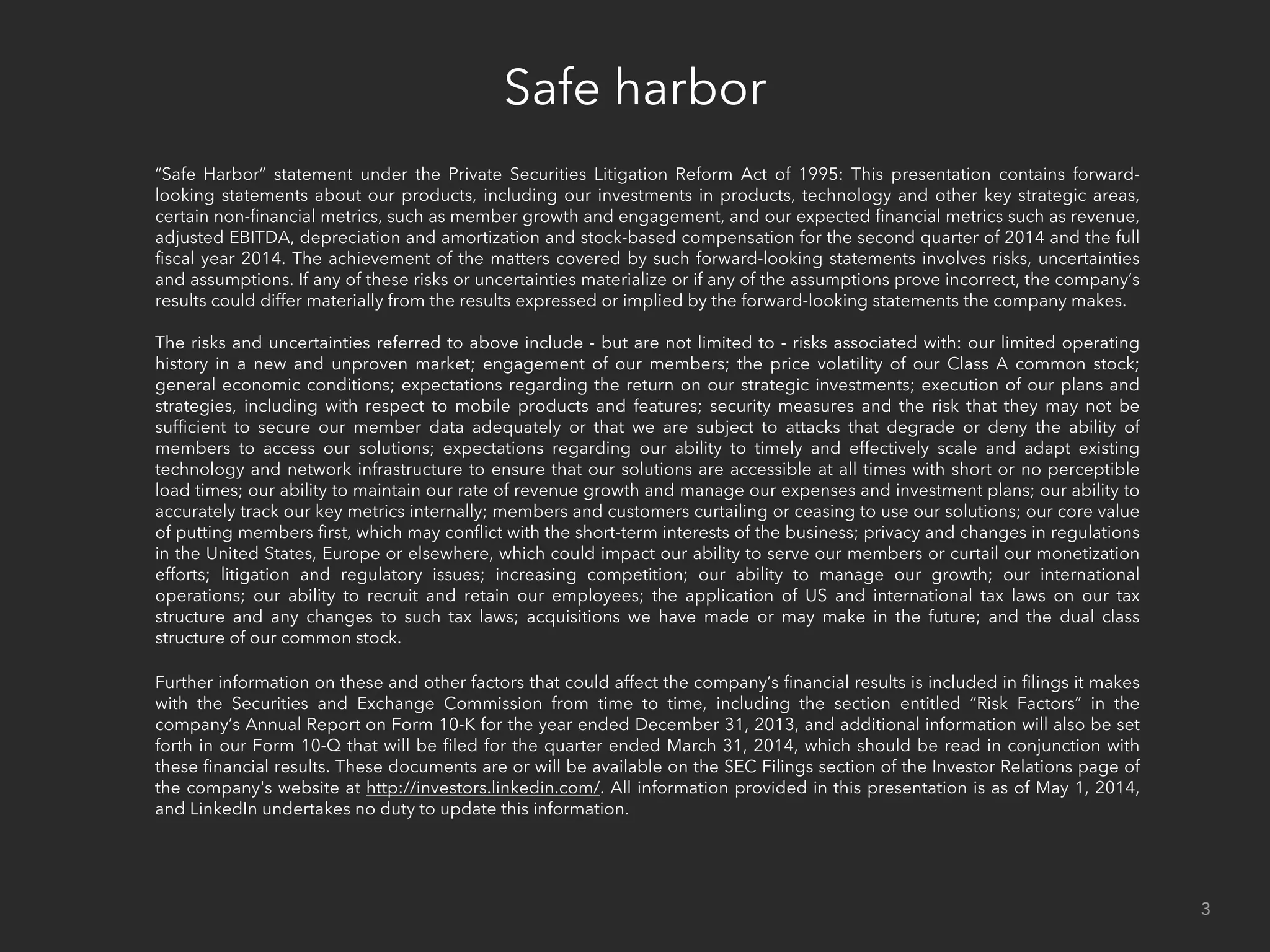 Safe harbor
3
“Safe Harbor” statement under the Private Securities Litigation Reform Act of 1995: This presentation contains forward-
looking statements about our products, including our investments in products, technology and other key strategic areas,
certain non-ﬁnancial metrics, such as customer and member growth and engagement, and our expected ﬁnancial metrics
such as revenue, adjusted EBITDA, depreciation and amortization and stock-based compensation for the second quarter of
2014 and the full ﬁscal year 2014. The achievement of the matters covered by such forward-looking statements involves
risks, uncertainties and assumptions. If any of these risks or uncertainties materialize or if any of the assumptions prove
incorrect, the company’s results could differ materially from the results expressed or implied by the forward-looking
statements the company makes.
The risks and uncertainties referred to above include - but are not limited to - risks associated with: our limited operating
history in a new and unproven market; engagement of our members; the price volatility of our Class A common stock;
general economic conditions; expectations regarding the return on our strategic investments; execution of our plans and
strategies, including with respect to mobile products and features; security measures and the risk that they may not be
sufﬁcient to secure our member data adequately or that we are subject to attacks that degrade or deny the ability of
members to access our solutions; expectations regarding our ability to timely and effectively scale and adapt existing
technology and network infrastructure to ensure that our solutions are accessible at all times with short or no perceptible
load times; our ability to maintain our rate of revenue growth and manage our expenses and investment plans; our ability to
accurately track our key metrics internally; members and customers curtailing or ceasing to use our solutions; our core value
of putting members ﬁrst, which may conﬂict with the short-term interests of the business; privacy and changes in regulations
in the United States, Europe, Asia and elsewhere, which could impact our ability to serve our members or curtail our
monetization efforts; litigation and regulatory issues; increasing competition; our ability to manage our growth; our
international operations; our ability to recruit and retain our employees; the application of US and international tax laws on
our tax structure and any changes to such tax laws; acquisitions we have made or may make in the future; and the dual class
structure of our common stock.
Further information on these and other factors that could affect the company’s ﬁnancial results is included in ﬁlings it makes
with the Securities and Exchange Commission from time to time, including the section entitled “Risk Factors” in the
company’s Annual Report on Form 10-K for the year ended December 31, 2013, and additional information will also be set
forth in our Form 10-Q that will be ﬁled for the quarter ended March 31, 2014, which should be read in conjunction with
these ﬁnancial results. These documents are or will be available on the SEC Filings section of the Investor Relations page of
the company's website at http://investors.linkedin.com/. All information provided in this presentation is as of May 1, 2014,
and LinkedIn undertakes no duty to update this information.
 