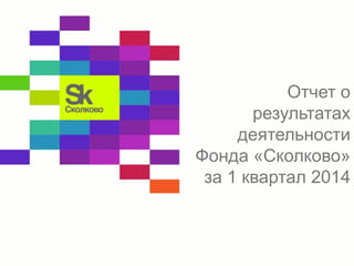 Отчет о 
результатах 
деятельности 
Фонда «Сколково» 
за 1 квартал 2014 
 