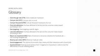 ADOBE DIGITAL INDEX | The Social Intelligence Report - Q1 2014
ADOBE DIGITAL INDEX
Glossary
•	 Click-through rate (CTR): Clicks created per impression.
•	 Cost per click (CPC): Cost per click on an ad.
•	 Cost per thousand (CPM): Cost per thousand impressions of an ad.
•	 First-click attribution: Purchase attributed to the first click the consumer makes toward
purchasing an item.
•	 Geo-targeting: Posts targeting a specific region.
•	 Last-click attribution: Purchase attributed to the last click the consumer makes toward
purchasing an item.
•	 Return on investment (ROI): Ratio of revenue to cost across industries for Facebook ads —
not including retargeted ads.
•	 Revenue per visitor (RPV): Revenue made per visitor.
•	 Social engagement: The volume of comments, likes, shares and other interactions with a brand post.
•	 Social sentiment: Ranking social mentions from 1 (negative) to 10 (positive) in order to track the
effectiveness of social marketing efforts.
14
 
