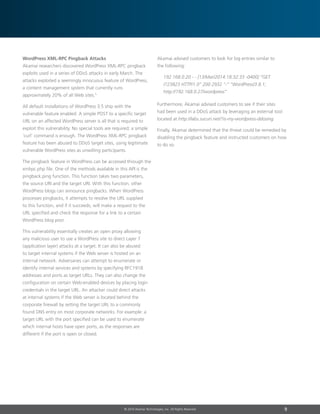 9© 2014 Akamai Technologies, Inc. All Rights Reserved
WordPress XML-RPC Pingback Attacks
Akamai researchers discovered WordPress XML-RPC pingback
exploits used in a series of DDoS attacks in early March. The
attacks exploited a seemingly innocuous feature of WordPress,
a content management system that currently runs
approximately 20% of all Web sites.5
All default installations of WordPress 3.5 ship with the
vulnerable feature enabled. A simple POST to a specific target
URL on an affected WordPress server is all that is required to
exploit this vulnerability. No special tools are required; a simple
‘curl’ command is enough. The WordPress xml-rpc pingback
feature has been abused to DDoS target sites, using legitimate
vulnerable WordPress sites as unwilling participants.
The pingback feature in WordPress can be accessed through the
xmlrpc.php file. One of the methods available in this API is the
pingback.ping function. This function takes two parameters,
the source URI and the target URI. With this function, other
WordPress blogs can announce pingbacks. When WordPress
processes pingbacks, it attempts to resolve the URL supplied
to this function, and if it succeeds, will make a request to the
URL specified and check the response for a link to a certain
WordPress blog post.
This vulnerability essentially creates an open proxy allowing
any malicious user to use a WordPress site to direct Layer 7
(application layer) attacks at a target. It can also be abused
to target internal systems if the Web server is hosted on an
internal network. Adversaries can attempt to enumerate or
identify internal services and systems by specifying RFC1918
addresses and ports as target URLs. They can also change the
configuration on certain Web-enabled devices by placing login
credentials in the target URL. An attacker could direct attacks
at internal systems if the Web server is located behind the
corporate firewall by setting the target URL to a commonly
found DNS entry on most corporate networks. For example: a
target URL with the port specified can be used to enumerate
which internal hosts have open ports, as the responses are
different if the port is open or closed.
Akamai advised customers to look for log entries similar to
the following:
192.168.0.20 - - [13/Mar/2014:18:32:33 -0400] “GET
/?23823 HTTP/1.0” 200 2932 “-” “WordPress/3.8.1;
http://192.168.0.27/wordpress”
Furthermore, Akamai advised customers to see if their sites
had been used in a DDoS attack by leveraging an external tool
located at http://labs.sucuri.net/?is-my-wordpress-ddosing.
Finally, Akamai determined that the threat could be remedied by
disabling the pingback feature and instructed customers on how
to do so.
 