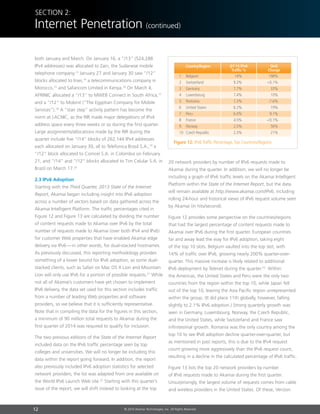 12 © 2014 Akamai Technologies, Inc. All Rights Reserved
Section 2:
Internet Penetration (continued)
both January and March. On January 16, a “/13” (524,288
IPv4 addresses) was allocated to Zain, the Sudanese mobile
telephone company.13
January 27 and January 30 saw “/12”
blocks allocated to Inwi,14
a telecommunications company in
Morocco,15
and Safaricom Limited in Kenya.16
On March 4,
AFRINIC allocated a “/13” to MWEB Connect in South Africa,17
and a “/12” to Mobinil (“The Egyptian Company for Mobile
Services”).18
A “stair step” activity pattern has become the
norm at LACNIC, as the RIR made major delegations of IPv4
address space every three weeks or so during the first quarter.
Large assignments/allocations made by the RIR during the
quarter include five “/14” blocks of 262,144 IPv4 addresses
each allocated on January 30, all to Telefonica Brasil S.A.,19
a
“/12” block allocated to Comcel S.A. in Colombia on February
21, and “/14” and “/12” blocks allocated to Tim Celular S.A. in
Brazil on March 17.20
2.3 IPv6 Adoption
Starting with the Third Quarter, 2013 State of the Internet
Report, Akamai began including insight into IPv6 adoption
across a number of vectors based on data gathered across the
Akamai Intelligent Platform. The traffic percentages cited in
Figure 12 and Figure 13 are calculated by dividing the number
of content requests made to Akamai over IPv6 by the total
number of requests made to Akamai (over both IPv4 and IPv6)
for customer Web properties that have enabled Akamai edge
delivery via IPv6 — in other words, for dual-stacked hostnames.
As previously discussed, this reporting methodology provides
something of a lower bound for IPv6 adoption, as some dual-
stacked clients, such as Safari on Mac OS X Lion and Mountain
Lion will only use IPv6 for a portion of possible requests.21
While
not all of Akamai’s customers have yet chosen to implement
IPv6 delivery, the data set used for this section includes traffic
from a number of leading Web properties and software
providers, so we believe that it is sufficiently representative.
Note that in compiling the data for the figures in this section,
a minimum of 90 million total requests to Akamai during the
first quarter of 2014 was required to qualify for inclusion.
The two previous editions of the State of the Internet Report
included data on the IPv6 traffic percentage seen by top
colleges and universities. We will no longer be including this
data within the report going forward. In addition, the report
also previously included IPv6 adoption statistics for selected
network providers; the list was adapted from one available on
the World IPv6 Launch Web site.22
Starting with this quarter’s
issue of the report, we will shift instead to looking at the top
20 network providers by number of IPv6 requests made to
Akamai during the quarter. In addition, we will no longer be
including a graph of IPv6 traffic levels on the Akamai Intelligent
Platform within the State of the Internet Report, but the data
will remain available at http://www.akamai.com/IPv6, including
rolling 24-hour and historical views of IPv6 request volume seen
by Akamai (in hits/second).
Figure 12 provides some perspective on the countries/regions
that had the largest percentage of content requests made to
Akamai over IPv6 during the first quarter. European countries
far and away lead the way for IPv6 adoption, taking eight
of the top 10 slots. Belgium vaulted into the top slot, with
14% of traffic over IPv6, growing nearly 200% quarter-over-
quarter. This massive increase is likely related to additional
IPv6 deployment by Telenet during the quarter.23
Within
the Americas, the United States and Peru were the only two
countries from the region within the top 10, while Japan fell
out of the top 10, leaving the Asia Pacific region unrepresented
within the group. (It did place 11th globally, however, falling
slightly to 2.1% IPv6 adoption.) Strong quarterly growth was
seen in Germany, Luxembourg, Norway, the Czech Republic,
and the United States, while Switzerland and France saw
infinitesimal growth. Romania was the only country among the
top 10 to see IPv6 adoption decline quarter-over-quarter, but
as mentioned in past reports, this is due to the IPv4 request
count growing more aggressively than the IPv6 request count,
resulting in a decline in the calculated percentage of IPv6 traffic.
Figure 13 lists the top 20 network providers by number
of IPv6 requests made to Akamai during the first quarter.
Unsurprisingly, the largest volume of requests comes from cable
and wireless providers in the United States. Of these, Verizon
Figure 12: IPv6 Traffic Percentage,Top Countries/Regions
1	Belgium	 14%	 198%
2	Switzerland	 9.3%	 0.1%
3	Germany	 7.7%	 33%
4	Luxembourg	 7.4%	 10%
5	Romania	 7.3%	 -7.6%
6	 United States	 6.2%	 19%
7	Peru	 6.0%	 9.1%
8	France	 4.5%	 0.1%
9	Norway	 2.5%	 56%
10	 Czech Republic	 2.3%	 21%
Q1’14 IPv6
Traffic %
Country/Region QoQ
Change
 