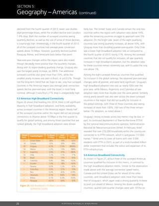 22 © 2014 Akamai Technologies, Inc. All Rights Reserved
Section 5:
Geography –Americas (continued)
declined from the fourth quarter of 2013, seven saw double-
digit percentage losses, while the smallest decline was Canada’s
1.9% drop. Both the number of surveyed countries seeing
quarterly declines, as well as the size of some of those declines,
is surprisingly high. Interestingly, in the fourth quarter of 2013,
all of the surveyed countries had average peak connection
speeds above 10 Mbps. However, quarterly declines pushed
Paraguay, Bolivia, and Venezuela back below that point.
Year-over-year changes within the region were also mixed,
though decidedly more positive than the quarterly changes.
Along with its region-leading quarterly change, Uruguay also
saw the largest yearly increase, up 206%. Five additional
surveyed countries also grew more than 10%, while the
smallest yearly increase was seen in Brazil, at just 0.2%. Though
not the long-term trend that we hope to see, only four surveyed
countries in the Americas region saw average peak connection
speeds decline year-over-year, with the losses in most fairly
nominal, although Costa Rica’s 21% drop is unexpectedly high.
5.3 Americas High Broadband Connectivity
Figure 26 shows that heading into 2014, there is still significant
disparity in high broadband adoption, and likely availability,
across surveyed countries in the Americas region. Nearly half
of the surveyed countries within the region did not see enough
connections to Akamai above 10 Mbps in the first quarter to
qualify for global ranking, and among those countries that are
ranked globally, the high broadband adoption rates remain
fairly low. The United States and Canada remain the only two
countries within the region with adoption rates above 10%,
while the remaining countries struggle to approach even 5%
adoption. On the bright side, seven of the eight qualifying
countries saw strong quarterly increases, all above 10%, with
Uruguay more than doubling quarter-over-quarter. Only Chile
saw a lower high broadband adoption rate as compared to
the fourth quarter of 2013, losing 11%. Among the surveyed
countries that did not qualify for inclusion, all saw quarterly
increases in high broadband adoption, but the adoption rates
for these countries remain extremely low, with Ecuador the only
one above 1%.
Among the eight surveyed Americas countries that qualified
for inclusion in the global rankings, the observed year-over-year
changes were all positive, and were fairly significant. Uruguay’s
high broadband adoption rate was up nearly 100x over the
prior year, while Mexico, Argentina, and Colombia all saw
adoption rates more than double over the same period. Similarly
strong yearly growth was also seen across the seven surveyed
countries in the region that did not qualify for inclusion in
the global rankings, with three of these countries also seeing
increases of more than 100%. (Yet two of the three remain
below 1% adoption, as noted above.)
Uruguay’s strong increases across key metrics may be due, in
part, to continued deployment of fiber-to-the-home (FTTH)
by the national telecommunications operator, Administracion
Nacional de Telecomunicaciones (Antel). In February, Antel
revealed that over 270,000 households within the country are
connected to its FTTH network, which it said passes 717,000
homes.32
Antel aims to cover all towns with over 3,500
residents with FTTH in 2015, as part of a multi-hundred million
dollar investment that includes the rollout and expansion of its
FTTH infrastructure.
5.4 Americas Broadband Connectivity
As shown in Figure 27, all but three of the surveyed Americas
countries qualified for inclusion in this metric, in contrast to
the high broadband adoption metric. Similar to the observation
made above with the average connection speed metric,
Canada and the United States are far ahead of the other
countries, with broadband adoption rates more than twice
that of Uruguay’s, which again rode a strong quarterly increase
to push just ahead of Mexico. Among the dozen qualifying
countries, quarter-over-quarter changes were split. Of the six
YoY
Change
QoQ
Change
% Above
10 Mbps
Country/Region
7	 United States	 36%	 10%	 62%
14	Canada	 32%	 20%	 89%
42	Uruguay	 4.5%	 113%	 9858%
50	Mexico	 2.2%	 13%	 188%
51	Argentina	 2.0%	 47%	 396%
55	Chile	 1.1%	 -11%	 71%
56	Brazil	 1.0%	 15%	 95%
58	Colombia	 0.4%	 39%	 152%
–	Ecuador	 1.4%	 18%	 145%
–	Panama	 0.5%	 1.2%	 82%
–	 Costa Rica	 0.5%	 37%	 15%
–	Peru	 0.3%	 62%	 619%
–	Venezuela	 0.1%	 9.6%	 54%
–	Bolivia	 0.1%	 6.3%	 353%
–	Paraguay	 0.1%	 64%	 50%
Global
Rank
Figure 26: High Broadband (10 Mbps) Connectivity
by Americas Country
 