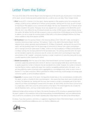 Letter From the Editor
This issue of the State of the Internet Report marks the beginning of the seventh year of publication. In this edition
of the report, we are introducing several updated data sets, as well as some new data. These changes include:
• IPv6: During 2013, in Section 2.3 of the report, Akamai reported on IPv6 adoption across top universities and
colleges, as well as across a selected set of network service providers. Starting with this issue, we will no longer
be reporting on IPv6 adoption across universities and colleges. We have also tweaked the list of network service
providers included in the section. Previously, the list was adapted from one available on the World IPv6 Launch
Web site, but it now reflects the top 20 network providers by number of IPv6 requests made to Akamai during
the quarter. We believe that this will help us present a more accurate picture of IPv6 adoption across the Internet.
In addition, we will no longer be including graphs of IPv6 traffic to the Akamai Intelligent Platform, but these
remain available at http://www.akamai.com/IPv6.
• 4K Readiness: Given the growing interest in the streaming delivery of 4K (“Ultra HD”) video, we thought it
would be interesting to begin tracking a “4K readiness” metric in the State of the Internet Report. With 4K
adaptive bitrate streams generally requiring between10 – 20 Mbps of bandwidth, starting with this issue of the
report, we’ll be providing insight into the percentage of connections to Akamai from a given country/region
with an average connection speed above 15 Mbps, similar to the high broadband (10 Mbps) and broadband
(4 Mbps) rankings that we have published for the last several years. The rankings presented within the report
are not intended to specify who can/cannot view 4K content, but rather which countries/regions have higher
concentrations of 4K “capable” connectivity, resulting in a larger complement of subscribers being able to enjoy
a quality experience when streaming 4K content.
• Mobile Connectivity: With this issue of the State of the Internet Report, we have changed the mobile
connection speed data presented within Section 8. Akamai is now leveraging mobile device identification data
to greatly expand the number of networks that are considered to be mobile. However, the number of networks
now identified as mobile is significantly larger than could be manageably published within this report, so we
are now publishing mobile connectivity metrics aggregated at a country/region level, similar to what is done in
Sections 3 – 7 for fixed connections. Metrics presented for mobile connectivity include average and average peak
connection speeds, as well as broadband adoption.
• Appendix: In previous issues of the report, the Appendix included data on the countries/regions included within
the report, as well as a handful of other countries/regions — the reasons that these others were included are lost
to history. The Appendix has, starting with this issue, been revised to include a consolidated view of the metric
values for just those countries/regions covered within the report. (In other words, all of the metrics can be found
in a single place, rather than across the various sections of the report.) The revised Appendix also includes the
new 4K Readiness metric, and may include mobile metrics in the future as well.
Additional changes will be coming to the State of the Internet throughout 2014, including an updated look  feel for
the report, updates to the visualization tools at http://www.akamai.com/stateoftheinternet, and some additional data
sets, as well as the consolidation of the Prolexic Quarterly DDoS Attack Report with the State of the Internet Report.
As always, if you have questions, comments, or suggestions regarding the State of the Internet Report, connect with
us via e-mail at stateoftheinternet@akamai.com or on Twitter at @akamai_soti.
– David Belson
 