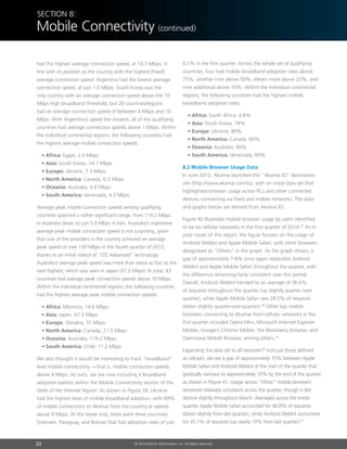 32 © 2014 Akamai Technologies, Inc. All Rights Reserved
Section 8:
Mobile Connectivity (continued)
had the highest average connection speed, at 14.7 Mbps, in
line with its position as the country with the highest [fixed]
average connection speed. Argentina had the lowest average
connection speed, at just 1.0 Mbps. South Korea was the
only country with an average connection speed above the 10
Mbps high broadband threshold, but 20 countries/regions
had an average connection speed of between 4 Mbps and 10
Mbps. With Argentina’s speed the slowest, all of the qualifying
countries had average connection speeds above 1 Mbps. Within
the individual continental regions, the following countries had
the highest average mobile connection speeds:
• Africa: Egypt, 2.0 Mbps
• Asia: South Korea, 14.7 Mbps
• Europe: Ukraine, 7.3 Mbps
• North America: Canada, 6.3 Mbps
• Oceania: Australia, 4.6 Mbps
• South America: Venezuela, 4.3 Mbps
Average peak mobile connection speeds among qualifying
countries spanned a rather significant range, from 114.2 Mbps
in Australia down to just 5.0 Mbps in Iran. Australia’s impressive
average peak mobile connection speed is not surprising, given
that one of the providers in the country achieved an average
peak speed of over 130 Mbps in the fourth quarter of 2013,
thanks to an initial rollout of “LTE Advanced” technology.
Australia’s average peak speed was more than twice as fast as the
next highest, which was seen in Japan (47.3 Mbps). In total, 43
countries had average peak connection speeds above 10 Mbps.
Within the individual continental regions, the following countries
had the highest average peak mobile connection speeds:
• Africa: Morocco, 14.6 Mbps
• Asia: Japan, 47.3 Mbps
• Europe: Slovakia, 37 Mbps
• North America: Canada, 21.5 Mbps
• Oceania: Australia, 114.2 Mbps
• South America: Chile: 11.2 Mbps
We also thought it would be interesting to track “broadband”
level mobile connectivity  — that is, mobile connection speeds
above 4 Mbps. As such, we are now including a broadband
adoption statistic within the Mobile Connectivity section of the
State of the Internet Report. As shown in Figure 39, Ukraine
had the highest level of mobile broadband adoption, with 89%
of mobile connections to Akamai from the country at speeds
above 4 Mbps. At the lower end, there were three countries
(Vietnam, Paraguay, and Bolivia) that had adoption rates of just
0.1% in the first quarter. Across the whole set of qualifying
countries, four had mobile broadband adoption rates above
75%, another nine above 50%, eleven more above 25%, and
nine additional above 10%. Within the individual continental
regions, the following countries had the highest mobile
broadband adoption rates:
• Africa: South Africa, 4.8%
• Asia: South Korea, 78%
• Europe: Ukraine, 89%
• North America: Canada, 60%
• Oceania: Australia, 40%
• South America: Venezuela, 69%
8.2 Mobile Browser Usage Data
In June 2012, Akamai launched the “Akamai IO” destination
site (http://www.akamai.com/io), with an initial data set that
highlighted browser usage across PCs and other connected
devices, connecting via fixed and mobile networks. The data
and graphs below are derived from Akamai IO.
Figure 40 illustrates mobile browser usage by users identified
to be on cellular networks in the first quarter of 2014.37
As in
prior issues of this report, the figure focuses on the usage of
Android Webkit and Apple Mobile Safari, with other browsers
designated as “Others” in the graph. As the graph shows, a
gap of approximately 7-8% once again separated Android
Webkit and Apple Mobile Safari throughout the quarter, with
the difference remaining fairly consistent over this period.
Overall, Android Webkit trended to an average of 36.6%
of requests throughout the quarter (up slightly quarter over
quarter), while Apple Mobile Safari saw 28.5% of requests
(down slightly quarter-over-quarter).38
Other top mobile
browsers connecting to Akamai from cellular networks in the
first quarter included Opera Mini, Microsoft Internet Explorer
Mobile, Google’s Chrome Mobile, the Blackberry browser, and
Openwave Mobile Browser, among others.39
Expanding the data set to all networks40
(not just those defined
as cellular), we see a gap of approximately 15% between Apple
Mobile Safari and Android Webkit at the start of the quarter that
gradually narrows to approximately 10% by the end of the quarter,
as shown in Figure 41. Usage across “Other” mobile browsers
remained relatively consistent across the quarter, though it did
decline slightly throughout March. Averaged across the entire
quarter, Apple Mobile Safari accounted for 46.8% of requests
(down slightly from last quarter), while Android Webkit accounted
for 35.1% of requests (up nearly 10% from last quarter).41
 