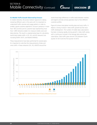 34 © 2014 Akamai Technologies, Inc. All Rights Reserved
Section 8:
Mobile Connectivity (Continued)
8.3 Mobile Traffic Growth Observed by Ericsson
In mobile networks, the access medium (spectrum) is being
shared by different users in the same cell. It is important to
understand traffic volumes and usage patterns in order to
enable a good customer experience. Ericsson’s presence in more
than 180 countries and its customer base representing more
than 1,000 networks enable it to measure mobile voice and
data volumes. The result is a representative base for calculating
world total mobile traffic in 2G, 3G, and 4G networks (not
including DVB-H, Wi-Fi, and Mobile WiMAX).
These measurements have been performed for several years.
It is important to note that the measurements of data and
voice traffic in these networks (2G, 3G, 4G/LTE) around the
Figure 42: Total Monthly Mobile Voice and Data as Measured by Ericsson
2500
2000
1500
1000
500
0
Q3
‘09
Q4
‘09
Q1
‘09
Q2
‘09
Q1
‘10
Q1
‘11
Q2
‘11
Q3
‘11
Q4
‘11
Q1
‘12
Q2
‘10
Q3
‘10
Q4
‘10
Q2
‘07
Q3
‘07
Q1
‘07
Q4
‘07
Q4
‘08
Q1
‘08
Q2
‘08
Q3
‘08
Q2
‘12
Q3
‘12
Q4
‘12
Q1
‘13
Total(UL+DL)monthlytraffic(PetaBytes/month)
DataVoice
Q2
‘13
Q3
‘13
Q4
‘13
Q1
‘14
world show large differences in traffic levels between markets
and regions and also among operators due to their different
customer profiles.
Figure 42 shows total global monthly data and voice traffic. It
depicts a strong increase in data traffic growth but flat voice
traffic development. The number of mobile data subscriptions
has been increasing rapidly, driving growth in data traffic along
with a continuous increase in the average data volume per
subscription. Data traffic grew around 15% between fourth
quarter of 2013 and the first quarter of 2014.
 