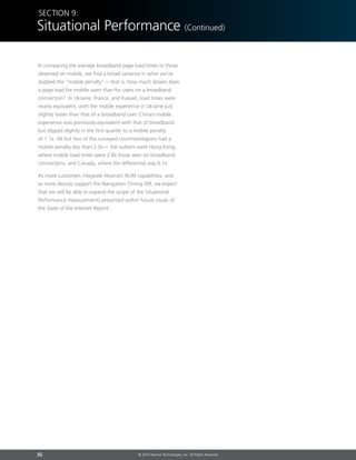 36 © 2014 Akamai Technologies, Inc. All Rights Reserved
In comparing the average broadband page load times to those
observed on mobile, we find a broad variance in what we’ve
dubbed the “mobile penalty” — that is, how much slower does
a page load for mobile users than for users on a broadband
connection? In Ukraine, France, and Kuwait, load times were
nearly equivalent, with the mobile experience in Ukraine just
slightly faster than that of a broadband user. China’s mobile
experience was previously equivalent with that of broadband,
but slipped slightly in the first quarter to a mobile penalty
of 1.1x. All but two of the surveyed countries/regions had a
mobile penalty less than 2.0x —  the outliers were Hong Kong,
where mobile load times were 2.8x those seen on broadband
connections, and Canada, where the differential was 6.1x.
As more customers integrate Akamai’s RUM capabilities, and
as more devices support the Navigation Timing API, we expect
that we will be able to expand the scope of the Situational
Performance measurements presented within future issues of
the State of the Internet Report.
Section 9:
Situational Performance (Continued)
 