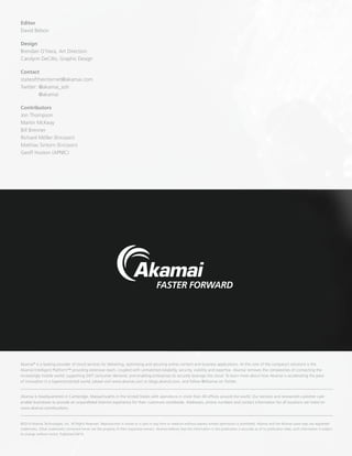 ©2014 Akamai Technologies, Inc. All Rights Reserved. Reproduction in whole or in part in any form or medium without express written permission is prohibited. Akamai and the Akamai wave logo are registered
trademarks. Other trademarks contained herein are the property of their respective owners. Akamai believes that the information in this publication is accurate as of its publication date; such information is subject
to change without notice. Published 04/14.
Akamai is headquartered in Cambridge, Massachusetts in the United States with operations in more than 40 offices around the world. Our services and renowned customer care
enable businesses to provide an unparalleled Internet experience for their customers worldwide. Addresses, phone numbers and contact information for all locations are listed on
www.akamai.com/locations.
Akamai®
is a leading provider of cloud services for delivering, optimizing and securing online content and business applications. At the core of the company’s solutions is the
Akamai Intelligent Platform™ providing extensive reach, coupled with unmatched reliability, security, visibility and expertise. Akamai removes the complexities of connecting the
increasingly mobile world, supporting 24/7 consumer demand, and enabling enterprises to securely leverage the cloud. To learn more about how Akamai is accelerating the pace
of innovation in a hyperconnected world, please visit www.akamai.com or blogs.akamai.com, and follow @Akamai on Twitter.
Editor
David Belson
Design
Brendan O’Hara, Art Direction
Carolynn DeCillo, Graphic Design
Contact
stateoftheinternet@akamai.com
Twitter: @akamai_soti
	@akamai
Contributors
Jon Thompson
Martin McKeay
Bill Brenner
Richard Möller (Ericsson)
Mathias Sintorn (Ericsson)
Geoff Huston (APNIC)
 