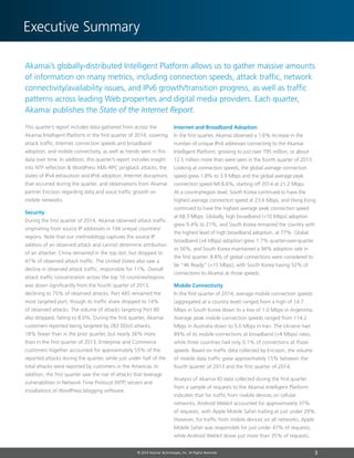 3© 2014 Akamai Technologies, Inc. All Rights Reserved
Executive Summary
© 2014 Akamai Technologies, Inc. All Rights Reserved
Akamai’s globally-distributed Intelligent Platform allows us to gather massive amounts
of information on many metrics, including connection speeds, attack traffic, network
connectivity/availability issues, and IPv6 growth/transition progress, as well as traffic
patterns across leading Web properties and digital media providers. Each quarter,
Akamai publishes the State of the Internet Report.
This quarter’s report includes data gathered from across the
Akamai Intelligent Platform in the first quarter of 2014, covering
attack traffic, Internet connection speeds and broadband
adoption, and mobile connectivity, as well as trends seen in this
data over time. In addition, this quarter’s report includes insight
into NTP reflection  WordPress XML-RPC pingback attacks, the
states of IPv4 exhaustion and IPv6 adoption, Internet disruptions
that occurred during the quarter, and observations from Akamai
partner Ericsson regarding data and voice traffic growth on
mobile networks.
Security
During the first quarter of 2014, Akamai observed attack traffic
originating from source IP addresses in 194 unique countries/
regions. Note that our methodology captures the source IP
address of an observed attack and cannot determine attribution
of an attacker. China remained in the top slot, but dropped to
41% of observed attack traffic. The United States also saw a
decline in observed attack traffic, responsible for 11%. Overall
attack traffic concentration across the top 10 countries/regions
was down significantly from the fourth quarter of 2013,
declining to 75% of observed attacks. Port 445 remained the
most targeted port, though its traffic share dropped to 14%
of observed attacks. The volume of attacks targeting Port 80
also dropped, falling to 8.0%. During the first quarter, Akamai
customers reported being targeted by 283 DDoS attacks,
18% fewer than in the prior quarter, but nearly 36% more
than in the first quarter of 2013. Enterprise and Commerce
customers together accounted for approximately 55% of the
reported attacks during the quarter, while just under half of the
total attacks were reported by customers in the Americas. In
addition, the first quarter saw the rise of attacks that leverage
vulnerabilities in Network Time Protocol (NTP) servers and
installations of WordPress blogging software.
Internet and Broadband Adoption
In the first quarter, Akamai observed a 1.6% increase in the
number of unique IPv4 addresses connecting to the Akamai
Intelligent Platform, growing to just over 795 million, or about
12.5 million more than were seen in the fourth quarter of 2013.
Looking at connection speeds, the global average connection
speed grew 1.8% to 3.9 Mbps and the global average peak
connection speed fell 8.6%, starting off 2014 at 21.2 Mbps.
At a country/region level, South Korea continued to have the
highest average connection speed at 23.6 Mbps, and Hong Kong
continued to have the highest average peak connection speed
at 68.5 Mbps. Globally, high broadband (10 Mbps) adoption
grew 9.4% to 21%, and South Korea remained the country with
the highest level of high broadband adoption, at 77%. Global
broadband (4 Mbps) adoption grew 1.7% quarter-over-quarter
to 56%, and South Korea maintained a 94% adoption rate in
the first quarter. 8.8% of global connections were considered to
be “4K Ready” (15 Mbps), with South Korea having 52% of
connections to Akamai at those speeds.
Mobile Connectivity
In the first quarter of 2014, average mobile connection speeds
(aggregated at a country level) ranged from a high of 14.7
Mbps in South Korea down to a low of 1.0 Mbps in Argentina.
Average peak mobile connection speeds ranged from 114.2
Mbps in Australia down to 5.0 Mbps in Iran. The Ukraine had
89% of its mobile connections at broadband (4 Mbps) rates,
while three countries had only 0.1% of connections at those
speeds. Based on traffic data collected by Ericsson, the volume
of mobile data traffic grew approximately 15% between the
fourth quarter of 2013 and the first quarter of 2014.
Analysis of Akamai IO data collected during the first quarter
from a sample of requests to the Akamai Intelligent Platform
indicates that for traffic from mobile devices on cellular
networks, Android Webkit accounted for approximately 37%
of requests, with Apple Mobile Safari trailing at just under 29%.
However, for traffic from mobile devices on all networks, Apple
Mobile Safari was responsible for just under 47% of requests,
while Android Webkit drove just more than 35% of requests.
 