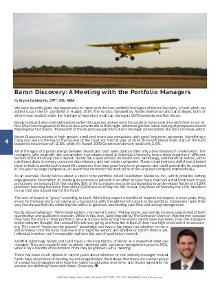 4
4265 San Felipe, Suite 1450 | Houston, TX 77027 | PH: (713-623-6600) | http://finsyn.com
Baron Discovery: A Meeting with the Portfolio Managers
By Bryan Zschiesche, CFP®, MS, MBA
We were recently given the opportunity to meet with the two portfolio managers of Baron Discovery, a fund which we
added to our clients’ portfolios in August 2014. The fund is managed by Randy Gwirtzman and Laird Bieger, both of
whom have studied under the tutelage of legendary small cap managers Cliff Greenberg and Ron Baron.
Randy and Laird were visiting Houston earlier this quarter, and we were fortunate to have some time with them in our of-
fice. Much can be gleaned in face-to-face conversations that might otherwise get lost when looking at prospectuses and
Morningstar fact sheets. The benefit of the insights we gain from direct manager conversations like this is immeasurable.
Baron Discovery invests in high growth, small and micro-cap companies with great long-term prospects. Identifying a
rising star early is the key to the success of the fund. For the full year of 2014, the Institutional share class of the fund
boasted a total return of 13.8%, while it’s Russell 2000 Growth benchmark made only 5.6%.
All of the signs of a great synergy between Randy and Laird were obvious after only a few minutes of conversation. The
managers, who originally met one another in graduate school at Columbia University, have a deep expertise in different
sectors of the small-cap stock market. Randy has a special focus on health care, technology, and industrial sectors, while
Laird specializes in energy, consumer discretionary, and real estate companies. These complimentary skills have allowed
them to build a portfolio of around 60 companies that have great long-term prospects and could potentially be targeted
in a buyout by larger companies, an event that can boost the stock price of the acquired company tremendously.
As an example, Randy told us about a stock in the portfolio called Foundation Medicine, Inc., which provides cutting
edge genomic information to oncologists and cancer patients in an effort to laser focus their individual treatment. It was
announced on January 11th that roughly 56% of the company was to be purchased by drug developer Roche at a 109%
premium, boosting the stock from about $24/share on Friday the 9th to over $46/share on Monday the 12th. Needless
to say, that was a good day for the fund!
This sort of buyout is “gravy” according to Laird. While they expect a handful of buyouts to happen in most years, they
invest for the long-term, not relying on a buyout to justify the addition of a stock to the portfolio. Companies make their
way into the portfolio by exhibiting the ability to generate accelerating cash flow and strong management.
Randy also emphasized, “We’re stock pickers, not market timers.” Picking stocks successfully involves a great deal of both
quantitative and qualitative research. While in Houston, Laird stopped by The Container Store on Westheimer because
they hold the stock in their portfolio. He was curious how strong the store’s recent sales had been, how the managers
and employees thought their annual Elfa sale was going, and how the rollout of their new high-end closet line was com-
ing. This sort of “boots-on-the-ground” knowledge can have a big impact on whether or not a
stock makes it into the fund, how much of it might be owned, and whether or not it’s time to sell.
Individual investors can’t reasonably replicate this sort of qualitative research.
Another advantage Randy and Laird have is the long history of Baron as a respected small-cap
manager. They are regularly able to obtain meetings with company management prior to IPOs,
when only a handful of investment firms may be granted such a meeting.
There has been much debate in recent years about whether or not actively managed mutual
funds have any chance of beating an unmanaged index. We believe that there are a select group
of special fund managers who have the talent to add value over time, and those ingredients for
success are definitely there with Baron Discovery. n
 