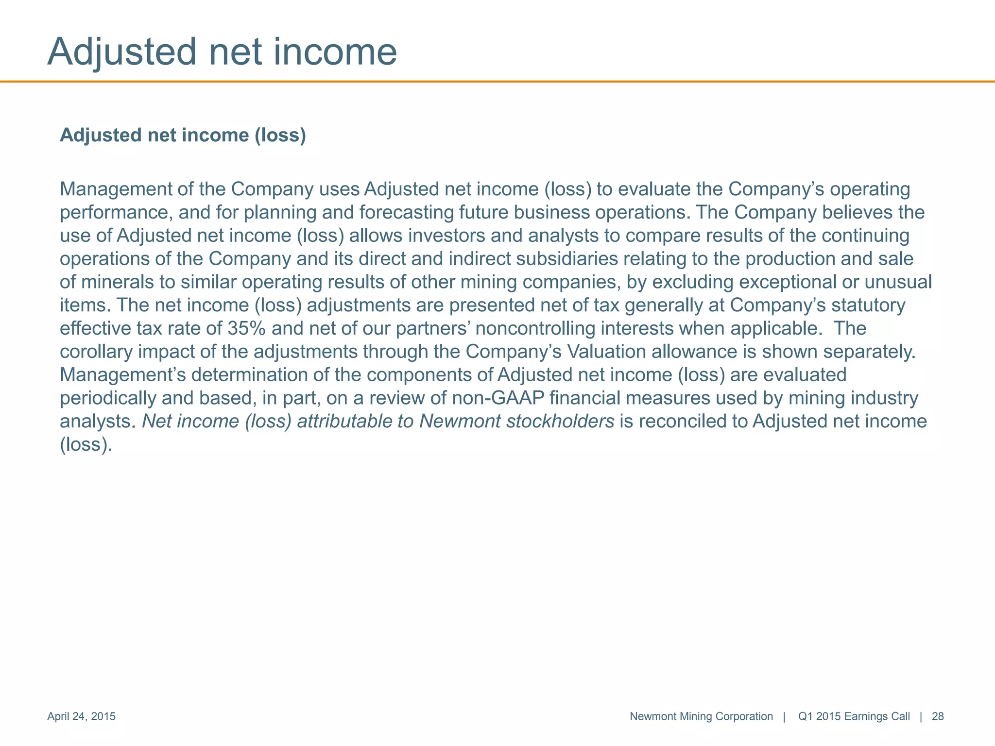 Adjusted net income
April 24, 2015 Newmont Mining Corporation | Q1 2015 Earnings Call | 28
Adjusted net income (loss)
Management of the Company uses Adjusted net income (loss) to evaluate the Company’s operating
performance, and for planning and forecasting future business operations. The Company believes the
use of Adjusted net income (loss) allows investors and analysts to compare results of the continuing
operations of the Company and its direct and indirect subsidiaries relating to the production and sale
of minerals to similar operating results of other mining companies, by excluding exceptional or unusual
items. The net income (loss) adjustments are presented net of tax generally at Company’s statutory
effective tax rate of 35% and net of our partners’ noncontrolling interests when applicable. The
corollary impact of the adjustments through the Company’s Valuation allowance is shown separately.
Management’s determination of the components of Adjusted net income (loss) are evaluated
periodically and based, in part, on a review of non-GAAP financial measures used by mining industry
analysts. Net income (loss) attributable to Newmont stockholders is reconciled to Adjusted net income
(loss).
 