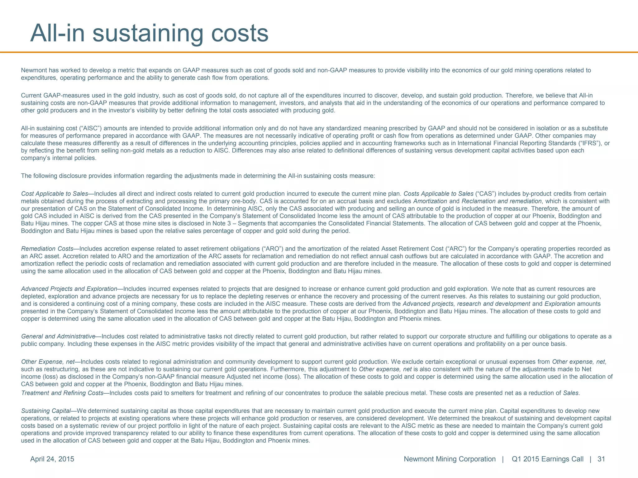 Newmont has worked to develop a metric that expands on GAAP measures such as cost of goods sold and non-GAAP measures to provide visibility into the economics of our gold mining operations related to
expenditures, operating performance and the ability to generate cash flow from operations.
Current GAAP-measures used in the gold industry, such as cost of goods sold, do not capture all of the expenditures incurred to discover, develop, and sustain gold production. Therefore, we believe that All-in
sustaining costs are non-GAAP measures that provide additional information to management, investors, and analysts that aid in the understanding of the economics of our operations and performance compared to
other gold producers and in the investor’s visibility by better defining the total costs associated with producing gold.
All-in sustaining cost (“AISC”) amounts are intended to provide additional information only and do not have any standardized meaning prescribed by GAAP and should not be considered in isolation or as a substitute
for measures of performance prepared in accordance with GAAP. The measures are not necessarily indicative of operating profit or cash flow from operations as determined under GAAP. Other companies may
calculate these measures differently as a result of differences in the underlying accounting principles, policies applied and in accounting frameworks such as in International Financial Reporting Standards (“IFRS”), or
by reflecting the benefit from selling non-gold metals as a reduction to AISC. Differences may also arise related to definitional differences of sustaining versus development capital activities based upon each
company’s internal policies.
The following disclosure provides information regarding the adjustments made in determining the All-in sustaining costs measure:
Cost Applicable to Sales—Includes all direct and indirect costs related to current gold production incurred to execute the current mine plan. Costs Applicable to Sales (“CAS”) includes by-product credits from certain
metals obtained during the process of extracting and processing the primary ore-body. CAS is accounted for on an accrual basis and excludes Amortization and Reclamation and remediation, which is consistent with
our presentation of CAS on the Statement of Consolidated Income. In determining AISC, only the CAS associated with producing and selling an ounce of gold is included in the measure. Therefore, the amount of
gold CAS included in AISC is derived from the CAS presented in the Company’s Statement of Consolidated Income less the amount of CAS attributable to the production of copper at our Phoenix, Boddington and
Batu Hijau mines. The copper CAS at those mine sites is disclosed in Note 3 – Segments that accompanies the Consolidated Financial Statements. The allocation of CAS between gold and copper at the Phoenix,
Boddington and Batu Hijau mines is based upon the relative sales percentage of copper and gold sold during the period.
Remediation Costs—Includes accretion expense related to asset retirement obligations (“ARO”) and the amortization of the related Asset Retirement Cost (“ARC”) for the Company’s operating properties recorded as
an ARC asset. Accretion related to ARO and the amortization of the ARC assets for reclamation and remediation do not reflect annual cash outflows but are calculated in accordance with GAAP. The accretion and
amortization reflect the periodic costs of reclamation and remediation associated with current gold production and are therefore included in the measure. The allocation of these costs to gold and copper is determined
using the same allocation used in the allocation of CAS between gold and copper at the Phoenix, Boddington and Batu Hijau mines.
Advanced Projects and Exploration—Includes incurred expenses related to projects that are designed to increase or enhance current gold production and gold exploration. We note that as current resources are
depleted, exploration and advance projects are necessary for us to replace the depleting reserves or enhance the recovery and processing of the current reserves. As this relates to sustaining our gold production,
and is considered a continuing cost of a mining company, these costs are included in the AISC measure. These costs are derived from the Advanced projects, research and development and Exploration amounts
presented in the Company’s Statement of Consolidated Income less the amount attributable to the production of copper at our Phoenix, Boddington and Batu Hijau mines. The allocation of these costs to gold and
copper is determined using the same allocation used in the allocation of CAS between gold and copper at the Batu Hijau, Boddington and Phoenix mines.
General and Administrative—Includes cost related to administrative tasks not directly related to current gold production, but rather related to support our corporate structure and fulfilling our obligations to operate as a
public company. Including these expenses in the AISC metric provides visibility of the impact that general and administrative activities have on current operations and profitability on a per ounce basis.
Other Expense, net—Includes costs related to regional administration and community development to support current gold production. We exclude certain exceptional or unusual expenses from Other expense, net,
such as restructuring, as these are not indicative to sustaining our current gold operations. Furthermore, this adjustment to Other expense, net is also consistent with the nature of the adjustments made to Net
income (loss) as disclosed in the Company’s non-GAAP financial measure Adjusted net income (loss). The allocation of these costs to gold and copper is determined using the same allocation used in the allocation of
CAS between gold and copper at the Phoenix, Boddington and Batu Hijau mines.
Treatment and Refining Costs—Includes costs paid to smelters for treatment and refining of our concentrates to produce the salable precious metal. These costs are presented net as a reduction of Sales.
Sustaining Capital—We determined sustaining capital as those capital expenditures that are necessary to maintain current gold production and execute the current mine plan. Capital expenditures to develop new
operations, or related to projects at existing operations where these projects will enhance gold production or reserves, are considered development. We determined the breakout of sustaining and development capital
costs based on a systematic review of our project portfolio in light of the nature of each project. Sustaining capital costs are relevant to the AISC metric as these are needed to maintain the Company’s current gold
operations and provide improved transparency related to our ability to finance these expenditures from current operations. The allocation of these costs to gold and copper is determined using the same allocation
used in the allocation of CAS between gold and copper at the Batu Hijau, Boddington and Phoenix mines.
All-in sustaining costs
April 24, 2015 Newmont Mining Corporation | Q1 2015 Earnings Call | 31
 