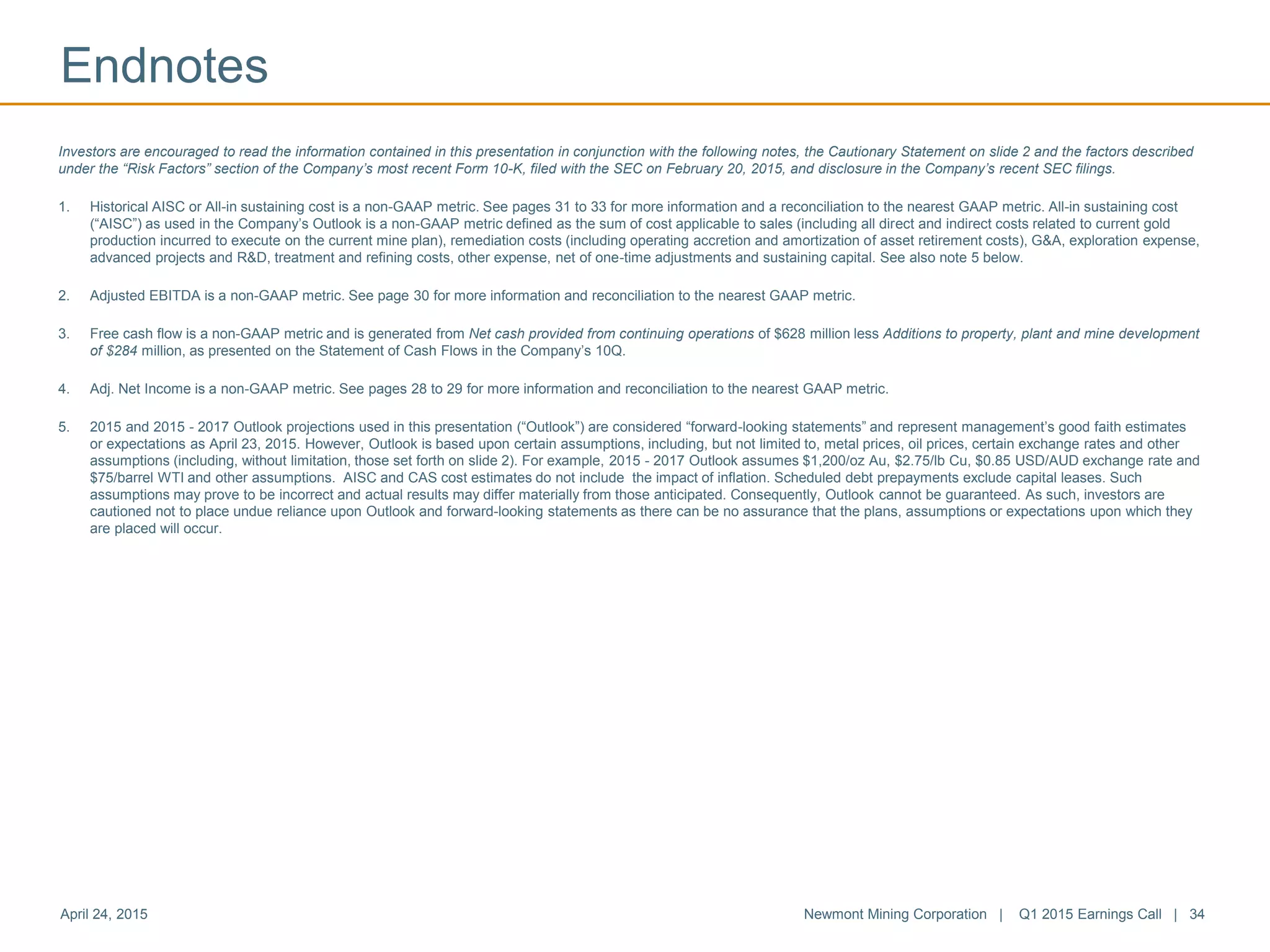 Endnotes
April 24, 2015 Newmont Mining Corporation | Q1 2015 Earnings Call | 34
Investors are encouraged to read the information contained in this presentation in conjunction with the following notes, the Cautionary Statement on slide 2 and the factors described
under the “Risk Factors” section of the Company’s most recent Form 10-K, filed with the SEC on February 20, 2015, and disclosure in the Company’s recent SEC filings.
1. Historical AISC or All-in sustaining cost is a non-GAAP metric. See pages 31 to 33 for more information and a reconciliation to the nearest GAAP metric. All-in sustaining cost
(“AISC”) as used in the Company’s Outlook is a non-GAAP metric defined as the sum of cost applicable to sales (including all direct and indirect costs related to current gold
production incurred to execute on the current mine plan), remediation costs (including operating accretion and amortization of asset retirement costs), G&A, exploration expense,
advanced projects and R&D, treatment and refining costs, other expense, net of one-time adjustments and sustaining capital. See also note 5 below.
2. Adjusted EBITDA is a non-GAAP metric. See page 30 for more information and reconciliation to the nearest GAAP metric.
3. Free cash flow is a non-GAAP metric and is generated from Net cash provided from continuing operations of $628 million less Additions to property, plant and mine development
of $284 million, as presented on the Statement of Cash Flows in the Company’s 10Q.
4. Adj. Net Income is a non-GAAP metric. See pages 28 to 29 for more information and reconciliation to the nearest GAAP metric.
5. 2015 and 2015 - 2017 Outlook projections used in this presentation (“Outlook”) are considered “forward-looking statements” and represent management’s good faith estimates
or expectations as April 23, 2015. However, Outlook is based upon certain assumptions, including, but not limited to, metal prices, oil prices, certain exchange rates and other
assumptions (including, without limitation, those set forth on slide 2). For example, 2015 - 2017 Outlook assumes $1,200/oz Au, $2.75/lb Cu, $0.85 USD/AUD exchange rate and
$75/barrel WTI and other assumptions. AISC and CAS cost estimates do not include the impact of inflation. Scheduled debt prepayments exclude capital leases. Such
assumptions may prove to be incorrect and actual results may differ materially from those anticipated. Consequently, Outlook cannot be guaranteed. As such, investors are
cautioned not to place undue reliance upon Outlook and forward-looking statements as there can be no assurance that the plans, assumptions or expectations upon which they
are placed will occur.
 