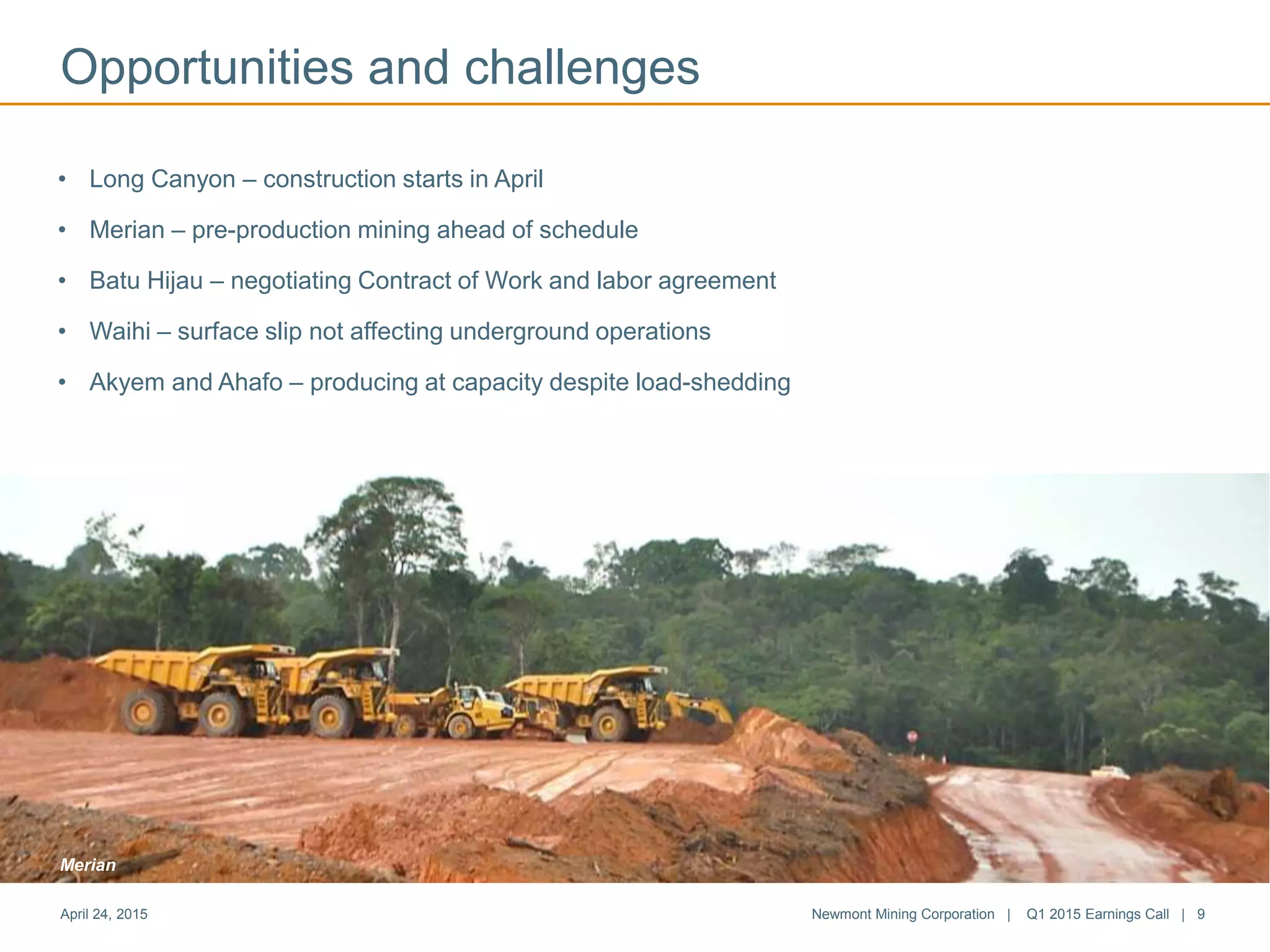• Long Canyon – construction starts in April
• Merian – pre-production mining ahead of schedule
• Batu Hijau – negotiating Contract of Work and labor agreement
• Waihi – surface slip not affecting underground operations
• Akyem and Ahafo – producing at capacity despite load-shedding
April 24, 2015 Newmont Mining Corporation | Q1 2015 Earnings Call | 9
Opportunities and challenges
Merian
 