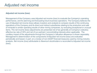 Adjusted net income
April 24, 2015 Newmont Mining Corporation | Q1 2015 Earnings Call | 28
Adjusted net income (loss)
Management of the Company uses Adjusted net income (loss) to evaluate the Company’s operating
performance, and for planning and forecasting future business operations. The Company believes the
use of Adjusted net income (loss) allows investors and analysts to compare results of the continuing
operations of the Company and its direct and indirect subsidiaries relating to the production and sale
of minerals to similar operating results of other mining companies, by excluding exceptional or unusual
items. The net income (loss) adjustments are presented net of tax generally at Company’s statutory
effective tax rate of 35% and net of our partners’ noncontrolling interests when applicable. The
corollary impact of the adjustments through the Company’s Valuation allowance is shown separately.
Management’s determination of the components of Adjusted net income (loss) are evaluated
periodically and based, in part, on a review of non-GAAP financial measures used by mining industry
analysts. Net income (loss) attributable to Newmont stockholders is reconciled to Adjusted net income
(loss).
 