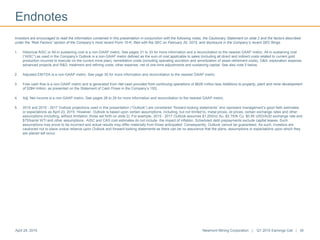 Endnotes
April 24, 2015 Newmont Mining Corporation | Q1 2015 Earnings Call | 34
Investors are encouraged to read the information contained in this presentation in conjunction with the following notes, the Cautionary Statement on slide 2 and the factors described
under the “Risk Factors” section of the Company’s most recent Form 10-K, filed with the SEC on February 20, 2015, and disclosure in the Company’s recent SEC filings.
1. Historical AISC or All-in sustaining cost is a non-GAAP metric. See pages 31 to 33 for more information and a reconciliation to the nearest GAAP metric. All-in sustaining cost
(“AISC”) as used in the Company’s Outlook is a non-GAAP metric defined as the sum of cost applicable to sales (including all direct and indirect costs related to current gold
production incurred to execute on the current mine plan), remediation costs (including operating accretion and amortization of asset retirement costs), G&A, exploration expense,
advanced projects and R&D, treatment and refining costs, other expense, net of one-time adjustments and sustaining capital. See also note 5 below.
2. Adjusted EBITDA is a non-GAAP metric. See page 30 for more information and reconciliation to the nearest GAAP metric.
3. Free cash flow is a non-GAAP metric and is generated from Net cash provided from continuing operations of $628 million less Additions to property, plant and mine development
of $284 million, as presented on the Statement of Cash Flows in the Company’s 10Q.
4. Adj. Net Income is a non-GAAP metric. See pages 28 to 29 for more information and reconciliation to the nearest GAAP metric.
5. 2015 and 2015 - 2017 Outlook projections used in this presentation (“Outlook”) are considered “forward-looking statements” and represent management’s good faith estimates
or expectations as April 23, 2015. However, Outlook is based upon certain assumptions, including, but not limited to, metal prices, oil prices, certain exchange rates and other
assumptions (including, without limitation, those set forth on slide 2). For example, 2015 - 2017 Outlook assumes $1,200/oz Au, $2.75/lb Cu, $0.85 USD/AUD exchange rate and
$75/barrel WTI and other assumptions. AISC and CAS cost estimates do not include the impact of inflation. Scheduled debt prepayments exclude capital leases. Such
assumptions may prove to be incorrect and actual results may differ materially from those anticipated. Consequently, Outlook cannot be guaranteed. As such, investors are
cautioned not to place undue reliance upon Outlook and forward-looking statements as there can be no assurance that the plans, assumptions or expectations upon which they
are placed will occur.
 