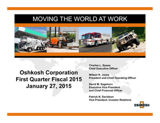 MOVING THE WORLD AT WORK
Oshkosh Corporation
First Quarter Fiscal 2015
January 27, 2015
Charles L. Szews
Chief Executive Officer
Wilson R. Jones
President and Chief Operating Officer
David M. Sagehorn
Executive Vice President
and Chief Financial Officer
Patrick N. Davidson
Vice President, Investor Relations
 