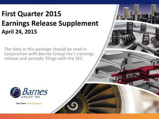 First Quarter 2015
Earnings Release Supplement
April 24, 2015
The data in this package should be read in
conjunction with Barnes Group Inc.’s earnings
release and periodic filings with the SEC.
 