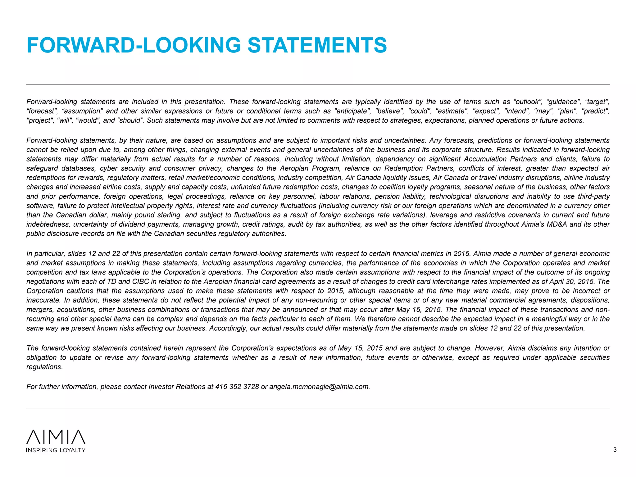 Forward-looking statements are included in this presentation. These forward-looking statements are typically identified by the use of terms such as “outlook”, “guidance”, “target”,
“forecast”, “assumption” and other similar expressions or future or conditional terms such as "anticipate", "believe", "could", "estimate", "expect", "intend", "may", "plan", "predict",
"project", "will", "would", and “should”. Such statements may involve but are not limited to comments with respect to strategies, expectations, planned operations or future actions.
Forward-looking statements, by their nature, are based on assumptions and are subject to important risks and uncertainties. Any forecasts, predictions or forward-looking statements
cannot be relied upon due to, among other things, changing external events and general uncertainties of the business and its corporate structure. Results indicated in forward-looking
statements may differ materially from actual results for a number of reasons, including without limitation, dependency on significant Accumulation Partners and clients, failure to
safeguard databases, cyber security and consumer privacy, changes to the Aeroplan Program, reliance on Redemption Partners, conflicts of interest, greater than expected air
redemptions for rewards, regulatory matters, retail market/economic conditions, industry competition, Air Canada liquidity issues, Air Canada or travel industry disruptions, airline industry
changes and increased airline costs, supply and capacity costs, unfunded future redemption costs, changes to coalition loyalty programs, seasonal nature of the business, other factors
and prior performance, foreign operations, legal proceedings, reliance on key personnel, labour relations, pension liability, technological disruptions and inability to use third-party
software, failure to protect intellectual property rights, interest rate and currency fluctuations (including currency risk or our foreign operations which are denominated in a currency other
than the Canadian dollar, mainly pound sterling, and subject to fluctuations as a result of foreign exchange rate variations), leverage and restrictive covenants in current and future
indebtedness, uncertainty of dividend payments, managing growth, credit ratings, audit by tax authorities, as well as the other factors identified throughout Aimia’s MD&A and its other
public disclosure records on file with the Canadian securities regulatory authorities.
In particular, slides 12 and 22 of this presentation contain certain forward-looking statements with respect to certain financial metrics in 2015. Aimia made a number of general economic
and market assumptions in making these statements, including assumptions regarding currencies, the performance of the economies in which the Corporation operates and market
competition and tax laws applicable to the Corporation’s operations. The Corporation also made certain assumptions with respect to the financial impact of the outcome of its ongoing
negotiations with each of TD and CIBC in relation to the Aeroplan financial card agreements as a result of changes to credit card interchange rates implemented as of April 30, 2015. The
Corporation cautions that the assumptions used to make these statements with respect to 2015, although reasonable at the time they were made, may prove to be incorrect or
inaccurate. In addition, these statements do not reflect the potential impact of any non-recurring or other special items or of any new material commercial agreements, dispositions,
mergers, acquisitions, other business combinations or transactions that may be announced or that may occur after May 15, 2015. The financial impact of these transactions and non-
recurring and other special items can be complex and depends on the facts particular to each of them. We therefore cannot describe the expected impact in a meaningful way or in the
same way we present known risks affecting our business. Accordingly, our actual results could differ materially from the statements made on slides 12 and 22 of this presentation.
The forward-looking statements contained herein represent the Corporation’s expectations as of May 15, 2015 and are subject to change. However, Aimia disclaims any intention or
obligation to update or revise any forward-looking statements whether as a result of new information, future events or otherwise, except as required under applicable securities
regulations.
For further information, please contact Investor Relations at 416 352 3728 or angela.mcmonagle@aimia.com.
FORWARD-LOOKING STATEMENTS
3
 