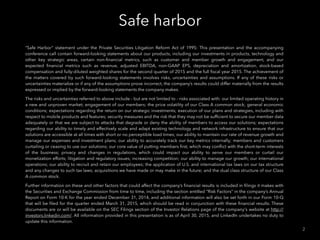 Safe harbor
2
“Safe Harbor” statement under the Private Securities Litigation Reform Act of 1995: This presentation and the accompanying
conference call contain forward-looking statements about our products, including our investments in products, technology and
other key strategic areas, certain non-ﬁnancial metrics, such as customer and member growth and engagement, and our
expected ﬁnancial metrics such as revenue, adjusted EBITDA, non-GAAP EPS, depreciation and amortization, stock-based
compensation and fully-diluted weighted shares for the second quarter of 2015 and the full ﬁscal year 2015. The achievement of
the matters covered by such forward-looking statements involves risks, uncertainties and assumptions. If any of these risks or
uncertainties materialize or if any of the assumptions prove incorrect, the company’s results could differ materially from the results
expressed or implied by the forward-looking statements the company makes.
The risks and uncertainties referred to above include - but are not limited to - risks associated with: our limited operating history in
a new and unproven market; engagement of our members; the price volatility of our Class A common stock; general economic
conditions; expectations regarding the return on our strategic investments; execution of our plans and strategies, including with
respect to mobile products and features; security measures and the risk that they may not be sufﬁcient to secure our member data
adequately or that we are subject to attacks that degrade or deny the ability of members to access our solutions; expectations
regarding our ability to timely and effectively scale and adapt existing technology and network infrastructure to ensure that our
solutions are accessible at all times with short or no perceptible load times; our ability to maintain our rate of revenue growth and
manage our expenses and investment plans; our ability to accurately track our key metrics internally; members and customers
curtailing or ceasing to use our solutions; our core value of putting members ﬁrst, which may conﬂict with the short-term interests
of the business; privacy and changes in regulations, which could impact our ability to serve our members or curtail our
monetization efforts; litigation and regulatory issues; increasing competition; our ability to manage our growth; our international
operations; our ability to recruit and retain our employees; the application of U.S. and international tax laws on our tax structure
and any changes to such tax laws; acquisitions we have made or may make in the future; and the dual class structure of our Class
A common stock.
Further information on these and other factors that could affect the company’s ﬁnancial results is included in ﬁlings it makes with
the Securities and Exchange Commission from time to time, including the section entitled “Risk Factors” in the company’s Annual
Report on Form 10-K for the year ended December 31, 2014, and additional information will also be set forth in our Form 10-Q
that will be ﬁled for the quarter ended March 31, 2015, which should be read in conjunction with these ﬁnancial results. These
documents are or will be available on the SEC Filings section of the Investor Relations page of the company's website at http://
investors.linkedin.com/. All information provided in this presentation is as of April 30, 2015, and LinkedIn undertakes no duty to
update this information.
 