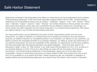 Safe Harbor Statement
Statements contained in this presentation that reflect our views about our future performance and constitute
“forward-looking statements” under the Private Securities Litigation Reform Act of 1995. Forward-looking
statements can be identified by words such as “believe,” “anticipate,” “appear,” “may,” “will,” “should,” “intend,”
“plan,” “estimate,” “expect,” “assume,” “seek,” “forecast,” and similar references to future periods. Our views
about future performance involve risks and uncertainties that are difficult to predict and, accordingly, our
actual results may differ materially from the results discussed in our forward-looking statements. We caution
you against relying on any of these forward-looking statements.
Our future performance may be affected by the levels of home improvement activity and new home
construction, our ability to maintain our strong brands and to develop and introduce new and improved
products, our ability to maintain our competitive position in our industries, our reliance on key customers, our
ability to achieve the anticipated benefits of our strategic initiatives, our ability to sustain the performance of
our cabinetry businesses, the cost and availability of raw materials, our dependence on third party suppliers,
and risks associated with international operations and global strategies. These and other factors are
discussed in detail in Item 1A, “Risk Factors” in our most recent Annual Report on Form 10-K, as well as in
our Quarterly Reports on Form 10-Q and in other filings we make with the Securities and Exchange
Commission. The forward-looking statements in this presentation speak only as of the date of this
presentation. Factors or events that could cause our actual results to differ may emerge from time to time,
and it is not possible for us to predict all of them. Unless required by law, we undertake no obligation to
update publicly any forward-looking statements as a result of new information, future events or otherwise.
2
 