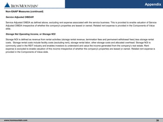 www.ironmountain.com Selected metric definitions are available in the Appendix
Appendix
Non-GAAP Measures (continued)
Service Adjusted OIBDAR
Service Adjusted OIBDA as defined above, excluding rent expense associated with the service business. This is provided to enable valuation of Service
Adjusted OIBDA irrespective of whether the company’s properties are leased or owned. Related rent expense is provided in the Components of Value
slide.
Storage Net Operating Income, or Storage NOI
Storage NOI is defined as revenue from rental activities (storage rental revenue, termination fees and permanent withdrawal fees) less storage rental
costs. Storage rental costs include facility costs (excluding rent), storage rental labor, other storage costs and allocated overhead. Storage NOI is
commonly used in the REIT industry and enables investors to understand and value the income generated from the company’s real estate. Rent
expense is excluded to enable valuation of this income irrespective of whether the company’s properties are leased or owned. Related rent expense is
provided in the Components of Value slide.
39
 