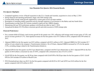 www.ironmountain.com Selected metric definitions are available in the Appendix
Earnings Overview
4
Iron Mountain First Quarter 2016 Financial Results
First Quarter Highlights
• Completed regulatory review of Recall acquisition in the U.S., Canada and Australia; acquisition to close on May 2, 2016
• Strong financial and operating performance aligns with 2020 strategic plan
• Constant dollar storage rental growth supported by volume gains across all major markets
• Resumption of emerging market acquisition activity through expansion of our presence in the Baltics and into South Africa
• Transformation savings from 2015 actions resulted in improved Adj. OIBDA margins
• Maintaining full year 2016 preliminary guidance with Recall provided on April 1, 2016
• Annualized dividend of $1.94 reflects consistent growth and solid execution of 2020 strategic plan
Financial Performance
• On a constant dollar (C$) basis, total revenue growth for the quarter was 3.8%, reflecting solid storage rental revenue gains of 3.9%, and
service revenue growth of 3.7%. Total reported revenues for the first quarter were $751 million in 2016, compared with $749 million in
2015.
• Adjusted OIBDA for the first quarter was $235 million, compared with $231 million in 2015. Adjusted OIBDA for 2016 includes $5.7
million of costs related to the company’s Transformation Initiative. On a C$ basis, Adjusted OIBDA increased by 4.5% for the quarter
(7.0%, excluding charges related to the Transformation Initiative).
• Adjusted EPS for the first quarter was $0.33 per diluted share, compared with $0.32 per diluted share in 2015. Adjusted EPS for the first
quarter of 2016 reflects a structural tax rate of 14.0%, compared with a structural tax rate of 16.2% in 2015.
• GAAP EPS for the first quarter was $0.30 per share compared with GAAP EPS of $0.20 per share for the first quarter of 2015. GAAP
EPS for 2016 includes $18 million of Recall Costs.
• FFO (Normalized) per share was $0.51 for the first quarter compared with $0.50 in 2015 and AFFO was $142 million for the first
quarter compared with $128 million in 2015.
 