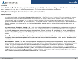 www.ironmountain.com Selected metric definitions are available in the Appendix
Appendix
Definitions
Average Stabilization Period – For racking projects, the stabilization period is 8 to 12 months. For new buildings it is 24 to 36 months, assuming phased
racking installations over three years. For business acquisitions it is 12 to 24 months, depending on the size of the transaction.
Building Development Projects – The construction of new facilities, or three-wall additions.
Business Segments
North American Records and Information Management Business (“RIM”) – Our North American Records and Information Management Business
segment provides storage and information management services, including the storage of physical records, including media such as microfilm and
microfiche, master audio and videotapes, film and blueprints, including healthcare information services, vital records services, service and courier
operations, and the collection, handling and disposal of sensitive documents for corporate customers (“Records Management”); information destruction
services (“Destruction”); and DMS throughout the United States and Canada; as well as fulfillment services and technology escrow services in the
United States.
North American Data Management Business (“DM”) – Our North American Data Management Business segment provides storage and rotation of
backup computer media as part of corporate disaster recovery plans, including service and courier operations (“Data Protection & Recovery”); server
and computer backup services; digital content repository systems to house, distribute, and archive key media assets; and storage, safeguarding and
electronic or physical delivery of physical media of all types, primarily for entertainment and media industry clients throughout the United States and
Canada.
Western European Business – Our Western European Business segment provides storage and information management services, including Records
Management, Data Protection & Recovery and DMS throughout the United Kingdom, Ireland, Austria, Belgium, France, Germany, Netherlands, Spain
and Switzerland.
Other International Business – Our Other International Business segment provides storage and information management services throughout the
remaining European countries in which we operate, Latin America, Asia Pacific and Africa, including Records Management, Data Protection & Recovery
and DMS. Our European operations included within the Other International Business segment provide Records Management, Data Protection &
Recovery and DMS. Our Latin America operations provide Records Management, Data Protection & Recovery, Destruction and DMS throughout
Argentina, Brazil, Chile, Colombia, Mexico and Peru. Our Asia Pacific operations provide Records Management, Data Protection & Recovery and DMS
throughout Australia, with Records Management and Data Protection & Recovery also provided in certain markets in India, Singapore, Hong Kong and
China. Our African operations provide Records Management and DMS in South Africa.
40
 