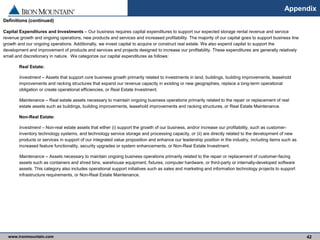www.ironmountain.com Selected metric definitions are available in the Appendix
Appendix
42
Definitions (continued)
Capital Expenditures and Investments – Our business requires capital expenditures to support our expected storage rental revenue and service
revenue growth and ongoing operations, new products and services and increased profitability. The majority of our capital goes to support business line
growth and our ongoing operations. Additionally, we invest capital to acquire or construct real estate. We also expend capital to support the
development and improvement of products and services and projects designed to increase our profitability. These expenditures are generally relatively
small and discretionary in nature. We categorize our capital expenditures as follows:
Real Estate:
Investment – Assets that support core business growth primarily related to investments in land, buildings, building improvements, leasehold
improvements and racking structures that expand our revenue capacity in existing or new geographies, replace a long-term operational
obligation or create operational efficiencies, or Real Estate Investment.
Maintenance – Real estate assets necessary to maintain ongoing business operations primarily related to the repair or replacement of real
estate assets such as buildings, building improvements, leasehold improvements and racking structures, or Real Estate Maintenance.
Non-Real Estate:
Investment – Non-real estate assets that either (i) support the growth of our business, and/or increase our profitability, such as customer-
inventory technology systems, and technology service storage and processing capacity, or (ii) are directly related to the development of new
products or services in support of our integrated value proposition and enhance our leadership position in the industry, including items such as
increased feature functionality, security upgrades or system enhancements, or Non-Real Estate Investment.
Maintenance – Assets necessary to maintain ongoing business operations primarily related to the repair or replacement of customer-facing
assets such as containers and shred bins, warehouse equipment, fixtures, computer hardware, or third-party or internally-developed software
assets. This category also includes operational support initiatives such as sales and marketing and information technology projects to support
infrastructure requirements, or Non-Real Estate Maintenance.
 