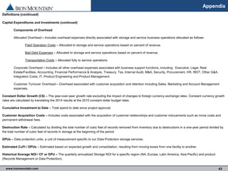 www.ironmountain.com Selected metric definitions are available in the Appendix
Appendix
43
Definitions (continued)
Capital Expenditures and Investments (continued)
Components of Overhead
Allocated Overhead – Includes overhead expenses directly associated with storage and service business operations allocated as follows:
Field Operation Costs – Allocated to storage and service operations based on percent of revenue.
Bad Debt Expenses – Allocated to storage and service operations based on percent of revenue.
Transportation Costs – Allocated fully to service operations.
Corporate Overhead – Includes all other overhead expenses associated with business support functions, including: Executive, Legal, Real
Estate/Facilities, Accounting, Financial Performance & Analysis, Treasury, Tax, Internal Audit, M&A, Security, Procurement, HR, REIT, Other G&A,
Integration Costs, IT, Product Engineering and Product Management.
Customer Turnover Overhead – Overhead associated with customer acquisition and retention including Sales, Marketing and Account Management
expenses.
Constant Dollar Growth (C$) – The year-over-year growth rate excluding the impact of changes to foreign currency exchange rates. Constant currency growth
rates are calculated by translating the 2014 results at the 2015 constant dollar budget rates.
Cumulative Investment to Date – Total spend to date since project approval.
Customer Acquisition Costs – Includes costs associated with the acquisition of customer relationships and customer inducements such as move costs and
permanent withdrawal fees.
Destruction Rate – Calculated by dividing the total number of cubic feet of records removed from inventory due to destructions in a one-year period divided by
the total number of cubic feet of records in storage at the beginning of the period.
DPUs – Data protection units, a unit of measurement specific to our Data Protection storage services.
Estimated CuFt / DPUs – Estimated based on expected growth and consolidation, resulting from moving boxes from one facility to another.
Historical Average NOI / CF or DPU – The quarterly annualized Storage NOI for a specific region (NA, Europe, Latin America, Asia Pacific) and product
(Records Management or Data Protection).
 