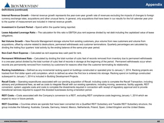 www.ironmountain.com Selected metric definitions are available in the Appendix
Appendix
44
Definitions (continued)
Internal Revenue Growth – Internal revenue growth represents the year-over-year growth rate of revenues excluding the impacts of changes to foreign
currency exchange rates, acquisitions and other unusual items. In general, only acquisitions that have been in our results for the full calendar year prior
to the quarter of measurement are included in internal revenue growth.
Investment in Current Period – Spend within the quarter being reported.
Lease Adjusted Leverage Ratio – The calculation for this ratio is EBITDA plus rent expense divided by net debt including the capitalized value of lease
obligations.
Net Volume Growth – New Records Management storage volume from existing customers, plus volume from new customers and volume from
acquisitions, offset by volume related to destructions, permanent withdrawals and customer terminations. Quarterly percentages are calculated by
dividing the trailing four quarters’ total activity by the ending balance of the same prior-year period.
Non-Cash Rent Expense – Calculated as rent expense less cash paid for rent.
Permanent Withdrawal Rate – Calculated by dividing the total number of cubic feet of records removed from inventory due to permanent withdrawals
in a one-year period divided by the total number of cubic feet of records in storage at the beginning of the period. Permanent withdrawals occur when
records are permanently removed from inventory by customers for reasons other than the customer terminating its relationship.
Racking Installations – Defined as any incremental racking spend on buildings constructed or operated prior to January 1, 2014. Racking projects are
tracked from first dollar spent until completion, which is defined as when the first box is entered into storage. Racking spend on buildings constructed
subsequent to January 1, 2014 is included in Building Development Projects.
Recall Costs – Operating expenditures associated with our pending acquisition of Recall, including costs to complete the Recall Transaction, including
advisory and professional fees, as well as costs to integrate Recall with our existing operations, including moving, severance, facility upgrade, REIT
conversion, system upgrade costs and costs to complete the divestments required in connection with receipt of regulatory approval and to provide
transitional services required to support the divested businesses during a transition period.
REIT Costs – Costs associated with the Company’s conversion to a REIT, excluding REIT compliance costs beginning January 1, 2014 which we
expect to recur in future periods.
REIT Countries – Countries where we operate that have been converted into a Qualified REIT Subsidiary and Taxable REIT Subsidiary structure, the
group includes the following: Australia, Canada, Germany, Ireland, Mexico, Netherlands, Poland, Spain, United Kingdom and the United States.
 
