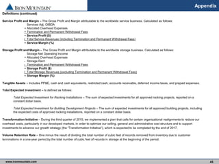 www.ironmountain.com Selected metric definitions are available in the Appendix
Appendix
45
Definitions (continued)
Service Profit and Margin – The Gross Profit and Margin attributable to the worldwide service business. Calculated as follows:
Services Adj. OIBDA
+ Allocated Overhead Expenses
+ Termination and Permanent Withdrawal Fees
= Service Profit ($)
/ Total Service Revenues (including Termination and Permanent Withdrawal Fees)
= Service Margin (%)
Storage Profit and Margin – The Gross Profit and Margin attributable to the worldwide storage business. Calculated as follows:
Storage Net Operating Income
+ Allocated Overhead Expenses
- Storage Rent
- Termination and Permanent Withdrawal Fees
= Storage Profit ($)
/ Total Storage Revenues (excluding Termination and Permanent Withdrawal Fees)
= Storage Margin (%)
Tangible Assets – Includes PP&E, cash and cash equivalents, restricted cash, accounts receivable, deferred income taxes, and prepaid expenses.
Total Expected Investment – Is defined as follows:
Total Expected Investment for Racking Installations – The sum of expected investments for all approved racking projects, reported on a
constant dollar basis.
Total Expected Investment for Building Development Projects – The sum of expected investments for all approved building projects, including
the expected costs of approved racking installations, reported on a constant dollar basis.
Transformation Initiative – During the third quarter of 2015, we implemented a plan that calls for certain organizational realignments to reduce our
overhead costs, particularly in our developed markets, in order to optimize our selling, general and administrative cost structure and to support
investments to advance our growth strategy (the “Transformation Initiative”), which is expected to be completed by the end of 2017.
Volume Retention Rate – One minus the result of dividing the total number of cubic feet of records removed from inventory due to customer
terminations in a one-year period by the total number of cubic feet of records in storage at the beginning of the period.
 