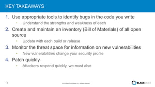 17 © 2016 Black Duck Software, Inc. All Rights Reserved.
KEY TAKEAWAYS
1. Use appropriate tools to identify bugs in the code you write
• Understand the strengths and weakness of each
2. Create and maintain an inventory (Bill of Materials) of all open
source
• Update with each build or release
3. Monitor the threat space for information on new vulnerabilities
• New vulnerabilities change your security profile
4. Patch quickly
• Attackers respond quickly, we must also
 