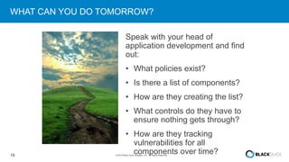 18 © 2016 Black Duck Software, Inc. All Rights Reserved.
WHAT CAN YOU DO TOMORROW?
Speak with your head of
application development and find
out:
• What policies exist?
• Is there a list of components?
• How are they creating the list?
• What controls do they have to
ensure nothing gets through?
• How are they tracking
vulnerabilities for all
components over time?
 