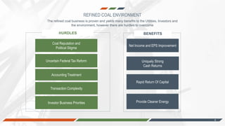 4
The refined coal business is proven and yields many benefits to the Utilities, Investors and
the environment, however there are hurdles to overcome
Coal Reputation and
Political Stigma
Uncertain Federal Tax Reform
Transaction Complexity
Net Income and EPS Improvement
Uniquely Strong
Cash Returns
Provide Cleaner Energy
HURDLES BENEFITS
Accounting Treatment
Investor Business Priorities
Rapid Return Of Capital
REFINED COAL ENVIRONMENT
 