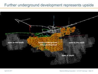 Newmont Mining Corporation I Q1 2017 earnings I Slide 10April 25, 2017
Further underground development represents upside
Growth area – south
open to the northSubika Underground –
initial development
open at depth
open to the south
 