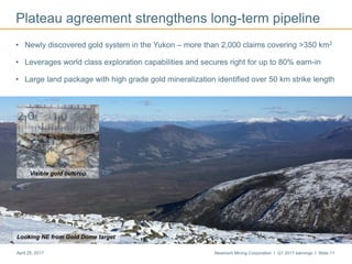 Newmont Mining Corporation I Q1 2017 earnings I Slide 11April 25, 2017
Plateau agreement strengthens long-term pipeline
• Newly discovered gold system in the Yukon – more than 2,000 claims covering >350 km2
• Leverages world class exploration capabilities and secures right for up to 80% earn-in
• Large land package with high grade gold mineralization identified over 50 km strike length
Looking NE from Gold Dome target
Visible gold outcrop
 