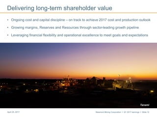 Newmont Mining Corporation I Q1 2017 earnings I Slide 12April 25, 2017
Delivering long-term shareholder value
• Ongoing cost and capital discipline – on track to achieve 2017 cost and production outlook
• Growing margins, Reserves and Resources through sector-leading growth pipeline
• Leveraging financial flexibility and operational excellence to meet goals and expectations
Tanami
 
