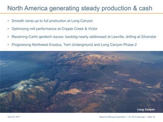Newmont Mining Corporation I Q1 2017 earnings I Slide 18April 25, 2017
• Smooth ramp-up to full production at Long Canyon
• Optimizing mill performance at Cripple Creek & Victor
• Resolving Carlin geotech issues; backlog nearly addressed at Leeville, drilling at Silverstar
• Progressing Northwest Exodus, Twin Underground and Long Canyon Phase 2
North America generating steady production & cash
Long Canyon
 