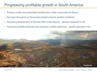 Newmont Mining Corporation I Q1 2017 earnings I Slide 19April 25, 2017
Progressing profitable growth in South America
• Primary crusher and associated infrastructure under construction at Merian
• No major disruptions at Yanacocha despite extreme weather conditions
• Advancing development of Quecher Main oxide deposit – decision expected in H2
• Yanacocha Sulfides technical and economic viability improving – update expected in H2
Yanacocha
 