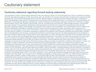 Newmont Mining Corporation I Q1 2017 earnings I Slide 2April 25, 2017
Cautionary statement
Cautionary statement regarding forward looking statements:
This presentation contains “forward-looking statements” within the meaning of Section 27A of the Securities Act of 1933, as amended, and Section
21E of the Securities Exchange Act of 1934, as amended, which are intended to be covered by the safe harbor created by such sections and other
applicable laws. Such forward-looking statements may include, without limitation: (i) estimates of future production and sales; (ii) estimates of
future costs applicable to sales and All-in sustaining costs; (iii) estimates of future capital expenditures; (iv) estimates of future cost reductions and
efficiencies; (v) expectations regarding the development, growth and potential of the Company’s operations, projects and investments, including,
without limitation, returns, IRR, schedule, decision dates, mine life, commercial start, first production, capital average production, average AISC
and upside potential; (vi) expectations regarding future debt repayments and reductions; (vii) expectations regarding future free cash flow
generation, liquidity and balance sheet strength; (viii) estimates of future closure costs and liabilities; and (ix) expectations of future dividends and
returns to shareholders. Estimates or expectations of future events or results are based upon certain assumptions, which may prove to be
incorrect. Such assumptions, include, but are not limited to: (i) there being no significant change to current geotechnical, metallurgical, hydrological
and other physical conditions; (ii) permitting, development, operations and expansion of the Company’s operations and projects being consistent
with current expectations and mine plans, including without limitation receipt of export approvals; (iii) political developments in any jurisdiction in
which the Company operates being consistent with its current expectations; (iv) certain exchange rate assumptions for the Australian dollar to the
U.S. dollar, as well as other the exchange rates being approximately consistent with current levels; (v) certain price assumptions for gold, copper
and oil; (vi) prices for key supplies being approximately consistent with current levels; (vii) the accuracy of our current mineral reserve and
mineralized material estimates; and (viii) other assumptions noted herein. Potential additional risks include other political, regulatory or legal
challenges and community and labor issues. Where the Company expresses or implies an expectation or belief as to future events or results, such
expectation or belief is expressed in good faith and believed to have a reasonable basis. However, such statements are subject to risks,
uncertainties and other factors, which could cause actual results to differ materially from future results expressed, projected or implied by the
“forward-looking statements”. Other risks relating to forward looking statements in regard to the Company’s business and future performance may
include, but are not limited to, gold and other metals price volatility, currency fluctuations, increased production costs and variances in ore grade or
recovery rates from those assumed in mining plans, political and operational risks, community relations, conflict resolution and outcome of projects
or oppositions and governmental regulation and judicial outcomes. For a more detailed discussion of such risks and other factors, see the
Company’s 2016 Annual Report on Form 10-K, filed on February 21, 2017, with the Securities and Exchange Commission (SEC) as well as the
Company’s other SEC filings. The Company does not undertake any obligation to release publicly revisions to any “forward-looking statement,”
including, without limitation, outlook, to reflect events or circumstances after the date of this presentation, or to reflect the occurrence of
unanticipated events, except as may be required under applicable securities laws. Investors should not assume that any lack of update to a
previously issued “forward-looking statement” constitutes a reaffirmation of that statement. Continued reliance on “forward-looking statements” is
at investors' own risk. Investors are reminded that this presentation should be read in conjunction with Newmont’s Form 10-Q which has been filed
on April 24, 2017 with the SEC (also available at www.newmont.com). Investors are also reminded to refer to the endnotes at the back of this
presentation and that historical safety performance, reserve statistics and financial results (including AISC and production figures) referenced
herein exclude results from the Company’s former Batu Hijau operation, which was divested by the Company in 2016.
 