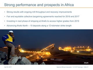 Newmont Mining Corporation I Q1 2017 earnings I Slide 21April 25, 2017
Strong performance and prospects in Africa
• Strong results with ongoing mill throughput and recovery improvements
• Fair and equitable collective bargaining agreements reached for 2016 and 2017
• Investing in next phase of stripping at Ahafo to access higher grades from 2019
• Advancing Ahafo North – 15 deposits along a 12 kilometer strike length
Ahafo
 