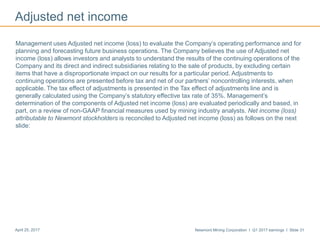 Newmont Mining Corporation I Q1 2017 earnings I Slide 31April 25, 2017
Adjusted net income
Management uses Adjusted net income (loss) to evaluate the Company’s operating performance and for
planning and forecasting future business operations. The Company believes the use of Adjusted net
income (loss) allows investors and analysts to understand the results of the continuing operations of the
Company and its direct and indirect subsidiaries relating to the sale of products, by excluding certain
items that have a disproportionate impact on our results for a particular period. Adjustments to
continuing operations are presented before tax and net of our partners’ noncontrolling interests, when
applicable. The tax effect of adjustments is presented in the Tax effect of adjustments line and is
generally calculated using the Company’s statutory effective tax rate of 35%. Management’s
determination of the components of Adjusted net income (loss) are evaluated periodically and based, in
part, on a review of non-GAAP financial measures used by mining industry analysts. Net income (loss)
attributable to Newmont stockholders is reconciled to Adjusted net income (loss) as follows on the next
slide:
 