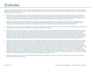 Newmont Mining Corporation I Q1 2017 earnings I Slide 39April 25, 2017
Endnotes
Investors are encouraged to read the information contained in this presentation in conjunction with the following notes, the Cautionary Statement on slide 2 and the factors described
under the “Risk Factors” section of the Company’s Form 10-K, filed with the SEC on or about February 21, 2017, and Form 10-Q filed with the SEC on April 24, 2017, and disclosure in
the Company’s other recent SEC filings.
1. Historical AISC or All-in sustaining cost is a non-GAAP metric. See slides 35 to 38 for more information and a reconciliation to the nearest GAAP metric. All-in sustaining cost
(“AISC”) as used in the Company’s Outlook is a non-GAAP metric defined as the sum of cost applicable to sales (including all direct and indirect costs related to current gold
production incurred to execute on the current mine plan), reclamation costs (including operating accretion and amortization of asset retirement costs), G&A, exploration expense,
advanced projects and R&D, treatment and refining costs, other expense, net of one-time adjustments and sustaining capital. See also note 4 below.
2. EBITDA is a non-GAAP financial measure calculated as Earnings before interest, taxes and depreciation and amortization. The EBITDA figures for competitors used in this
presentation were calculated by Thomson Reuters. For management’s EBITDA calculations and reconciliation to the nearest GAAP metric, please see slide 33 for more
information. Adjusted EBITDA is also a non-GAAP metric. Please refer also to slide 33 for a reconciliation of Adjusted EBITDA to the nearest GAAP metric.
3. Free cash flow is a non-GAAP metric and is generated from Net cash provided by (used in) operating activities of continuing operations less Additions to property, plant and mine
development. See slide 34 for more information and for a reconciliation to the nearest GAAP metric.
4. Outlook projections used in this presentation are considered forward-looking statements and represent management’s good faith estimates or expectations of future production
results as of April 24, 2017. Outlook is based upon certain assumptions, including, but not limited to, metal prices, oil prices, certain exchange rates and other assumptions. For
example, 2017 Outlook assumes $1,200/oz Au, $2.25/lb Cu, $0.75 USD/AUD exchange rate and $55/barrel WTI; AISC and CAS estimates do not include inflation, for the
remainder of the year. Production, AISC and capital estimates exclude projects that have not yet been approved (Quecher Main and Twin Underground). The potential impact on
inventory valuation as a result of lower prices, input costs, and project decisions are not included as part of this Outlook. Assumptions used for purposes of Outlook may prove to
be incorrect and actual results may differ materially from those anticipated. Consequently, Outlook cannot be guaranteed. As such, investors are cautioned not to place undue
reliance upon Outlook and forward-looking statements as there can be no assurance that the plans, assumptions or expectations upon which they are placed will occur.
5. U.S. investors are reminded that reserves were prepared in compliance with Industry Guide 7 published by the SEC. Whereas, the term resource, measured resource, indicated
resources and inferred resources are not SEC recognized terms. Newmont has determined that such resources would be substantively the same as those prepared using the
Guidelines established by the Society of Mining, Metallurgy and Exploration and defined as Mineral Resource. Estimates of resources are subject to further exploration and
development, are subject to additional risks, and no assurance can be given that they will eventually convert to future reserves. Inferred resources, in particular, have a great
amount of uncertainty as to their existence and their economic and legal feasibility. Investors are cautioned not to assume that any part or all of the inferred resource exists, or is
economically or legally mineable. Inventory and upside potential have a greater amount of uncertainty. Investors are cautioned that drill results illustrated in certain graphics in this
presentation are not necessarily indicative of future results or future production. Even if significant mineralization is discovered and converted to reserves, during the time
necessary to ultimately move such mineralization to production the economic and legal feasibility of production may change. As such, investors are cautioned against relying
upon those estimates. For more information regarding the Company’s reserves, see the Company’s Annual Report filed with the SEC on February 21, 2017 for the Proven and
Probable reserve tables prepared in compliance with the SEC’s Industry Guide 7, which is available at www.sec.gov or on the Company’s website. Investors are further reminded
that the reserve and resource estimates used in this presentation are estimates as of December 31, 2016.
6. Adjusted Net Income is a non-GAAP metric. Adjusted Net Income per share refers to Adjusted Net Income per diluted share. See slides 31 and 32 for more information and
reconciliation to the nearest GAAP metric.
 