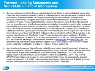 First Quarter 2018 Earnings
3
Forward-Looking Statements and
Non-GAAP Financial Information
 Our discussions during this conference call will include forward-looking statements about, among other
things, our anticipated future operating and financial performance, business plans and prospects, in-line
products and product candidates, including anticipated regulatory submissions, data read-outs,
approvals, performance, timing of exclusivity and potential benefits of Pfizer's products and product
candidates, strategic reviews, capital allocation, business-development plans, the benefits expected
from our acquisitions and other business development activities, manufacturing and product supply and
plans relating to share repurchases and dividends that are subject to substantial risks and uncertainties
that could cause actual results to differ materially from those expressed or implied by such statements.
Additional information regarding these factors can be found in Pfizer’s Annual Report on Form 10-K for
the fiscal year ended December 31, 2017 and in our subsequent reports on Form 10-Q, including in the
sections thereof captioned “Risk Factors” and “Forward-Looking Information and Factors That May
Affect Future Results”, as well as in our subsequent reports on Form 8-K, all of which are filed with the
U.S. Securities and Exchange Commission and available at www.sec.gov and www.pfizer.com. The
forward-looking statements in this presentation speak only as of the original date of this presentation
and we undertake no obligation to update or revise any of these statements.
 Also, the discussions during this conference call will include certain financial measures that were not
prepared in accordance with U.S. generally accepted accounting principles (GAAP). Reconciliations of
those non-U.S. GAAP financial measures to the most directly comparable U.S. GAAP financial
measures can be found in Pfizer’s Current Report on Form 8-K dated May 1, 2018. Any non-U.S.
GAAP financial measures presented are not, and should not be viewed as, substitutes for financial
measures required by U.S. GAAP, have no standardized meaning prescribed by U.S. GAAP and may
not be comparable to the calculation of similar measures of other companies.
 