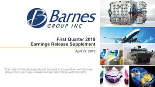First Quarter 2018
Earnings Release Supplement
April 27, 2018
The data in this package should be read in conjunction with Barnes
Group Inc.’s earnings release and periodic filings with the SEC.
 
