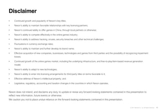 46
© 2021 NEXON Co., Ltd. All Rights Reserved.
• Continued growth and popularity of Nexon’s key titles;
• Nexon’s ability to maintain favorable relationships with key licensing partners;
• Nexon’s continued ability to offer games in China, through local partners or otherwise;
• Nexon’s ability to compete effectively in the online games industry;
• Nexon’s ability to address hacking, viruses, security breaches and other technical challenges;
• Fluctuations in currency exchange rates;
• Nexon’s ability to maintain and further develop its brand name;
• Effective acquisition of new companies, businesses, technologies and games from third parties and the possibility of recognizing impairment
losses;
• Continued growth of the online games market, including the underlying infrastructure, and free-to-play/item-based revenue generation
model;
• Nexon’s ability to adapt to new technologies;
• Nexon’s ability to enter into licensing arrangements for third-party titles on terms favorable to it;
• Effective defense of Nexon’s intellectual property; and
• Legislative, regulatory, accounting and taxation changes in the countries in which Nexon operates.
Nexon does not intend, and disclaims any duty, to update or revise any forward-looking statements contained in this presentation to
reflect new information, future events or otherwise.
We caution you not to place undue reliance on the forward-looking statements contained in this presentation.
Disclaimer
 