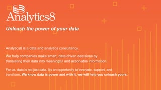 Unleash the power of your data
Analytics8 is a data and analytics consultancy.
We help companies make smart, data-driven decisions by
translating their data into meaningful and actionable information.
For us, data is not just data. It's an opportunity to innovate, support, and
transform. We know data is power and with it, we will help you unleash yours.
 