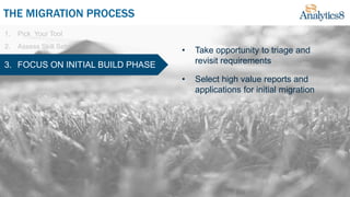1. Pick Your Tool
2. Assess Skill Sets
THE MIGRATION PROCESS
3. FOCUS ON INITIAL BUILD PHASE
• Take opportunity to triage and
revisit requirements
• Select high value reports and
applications for initial migration
 